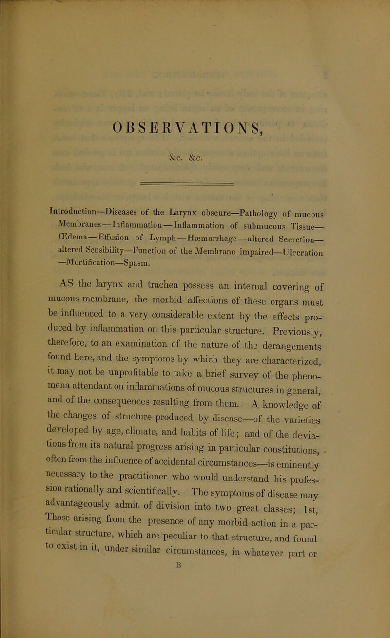 OBSERVATIONS, &c. &c. Introduction—Diseases of the Larynx obscure—Pathology of mucous Membranes — Inflammation — Inflammation of submucous Tissue (Edema—Effusion of Lymph — Haemorrhage — altered Secretion altered Sensibility—Function of the Membrane impaired—Ulceration —Mortification—Spasm. AS the larynx and trachea possess an internal covering of mucous membrane, the morbid affections of these organs must be influenced to a very considerable extent by the effects pro- duced by inflammation on this particular structure. Previously, therefoie, to an examination of the nature of the derangements found here, and the symptoms by which they are characterized, it may not be unprofitable to take a brief survey of the pheno- mena attendant on inflammations of mucous structures in general, and of the consequences resulting from them. A knowledge of the changes of structure produced by disease—of the varieties developed by age, climate, and habits of life; and of the devia- tions from its natural progress arising in particular constitutions, often from the influence of accidental circumstances—is eminently necessary to the practitioner who would understand his profes- sion rationally and scientifically. The symptoms of disease may advantageously admit of division into two great classes; 1st, Those arising from the presence of any morbid action in a par- ticular structure, which are peculiar to that structure, and found to exist in it, under similar circumstances, in whatever part or B