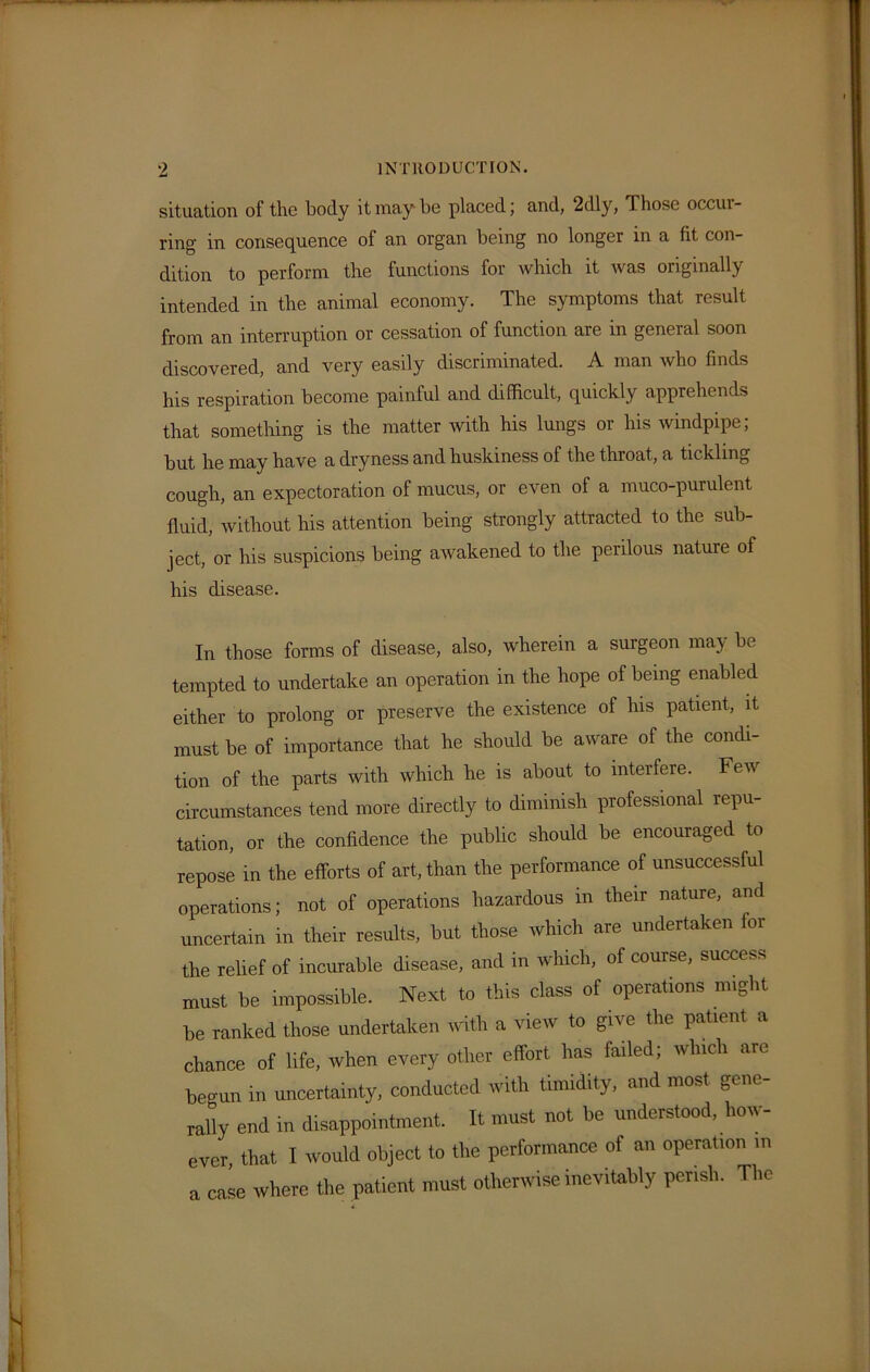 situation of the body it may be placed; and, 2dly, Those occur- ring in consequence of an organ being no longer in a fit con- dition to perform the functions for which it was originally intended in the animal economy. The symptoms that result from an interruption or cessation of function are in general soon discovered, and very easily discriminated. A man who finds his respiration become painful and difficult, quickly apprehends that something is the matter with his lungs or his windpipe; but he may have a dryness and huskiness of the throat, a tickling cough, an expectoration of mucus, or even of a muco-purulent fluid, without his attention being strongly attracted to the sub- ject, or his suspicions being awakened to the perilous nature of his disease. In those forms of disease, also, wherein a surgeon may be tempted to undertake an operation in the hope of being enabled either to prolong or preserve the existence of his patient, it must be of importance that he should be aware of the condi- tion of the parts with which he is about to interfere. Few circumstances tend more directly to dimmish professional repu- tation, or the confidence the public should be encouraged to repose in the efforts of art, than the performance of unsuccessful operations; not of operations hazardous in their nature, and uncertain in their results, but those which are undertaken for the relief of incurable disease, and in which, of course, success must be impossible. Next to this class of operations might be ranked those undertaken with a view to gii e the patient a chance of life, when every other effort has failed; which are begun in uncertainty, conducted with timidity, and most gene- rally end in disappointment. It must not be understood, how- ever that I would object to the performance of an operation m a case where the patient must otherwise inevitably perish. The