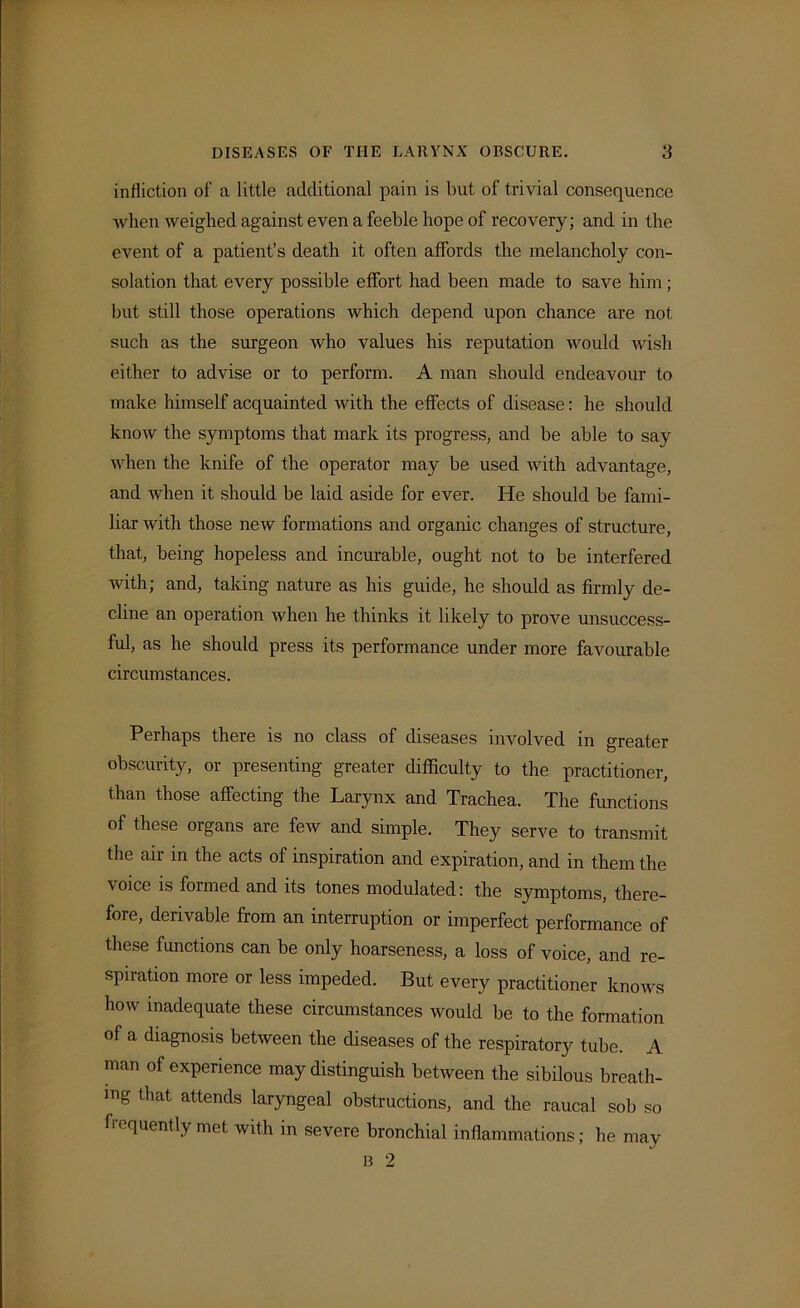 infliction of a little additional pain is but of trivial consequence when weighed against even a feeble hope of recovery; and in the event of a patient’s death it often affords the melancholy con- solation that every possible effort had been made to save him; but still those operations which depend upon chance are not such as the surgeon who values his reputation would wish either to advise or to perform. A man should endeavour to make himself acquainted with the effects of disease: he should know the symptoms that mark its progress, and be able to say when the knife of the operator may be used with advantage, and when it should be laid aside for ever. He should be fami- liar with those new formations and organic changes of structure, that, being hopeless and incurable, ought not to be interfered with; and, taking nature as his guide, he should as firmly de- cline an operation when he thinks it likely to prove unsuccess- ful, as he should press its performance under more favourable circumstances. Perhaps there is no class of diseases involved in greater obscurity, or presenting greater difficulty to the practitioner, than those affecting the Larynx and Trachea. The functions of these organs are few and simple. They serve to transmit the air in the acts of inspiration and expiration, and in them the \oice is formed and its tones modulated: the symptoms, there- fore, derivable from an interruption or imperfect performance of these functions can be only hoarseness, a loss of voice, and re- spiration more or less impeded. But every practitioner knows how inadequate these circumstances would be to the formation of a diagnosis between the diseases of the respiratory tube. A man of experience may distinguish between the sibilous breath- ing that attends laryngeal obstructions, and the raucal sob so frequently met with in severe bronchial inflammations; he may