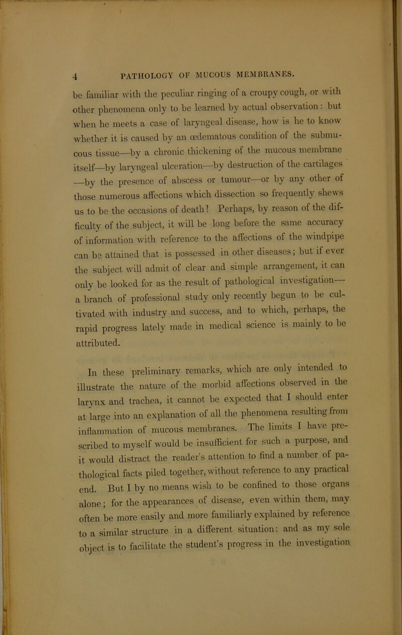 be familiar with the peculiar ringing of a croupy cough, or with other phenomena only to he learned by actual observation. but when he meets a case of laryngeal disease, how is he to know whether it is caused by an cedematous condition of the submu- cous tissue—by a chronic thickening of the mucous membrane itself—by laryngeal ulceration—-by destruction of the cartilages by the presence of abscess or tumour—or by any other of those numerous affections which dissection so frequently shews us to be the occasions of death 1 Perhaps, by reason of the dif- ficulty of the subject, it will be long before the same accuracy of information with reference to the affections of the windpipe can be attained that is possessed in other diseases; but if ever the subject will admit of clear and simple arrangement, it can only be looked for as the result of pathological investigation— a branch of professional study only recently begun to be cul- tivated with industry and success, and to which, perhaps, the rapid progress lately made in medical science is mainly to he attributed. In these preliminary remarks, which are only intended to illustrate the nature of the morbid affections observed in the larynx and trachea, it cannot be expected that I should enter at large into an explanation of all the phenomena resulting from inflammation of mucous membranes. The limits I have pre- scribed to myself would be insufficient for such a purpose, and it would distract the reader’s attention to find a number of pa- thological facts piled together, without reference to any practical end. But I by no means wish to be confined to those organs alone; for the appearances of disease, even within them, may often be more easily and more familiarly explained by reference to a similar structure in a different situation: and as my sole object is to facilitate the student’s progress in the investigation