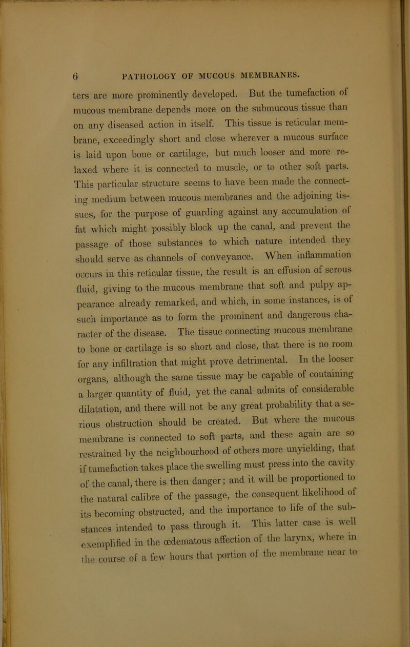 ters are more prominently developed. But the tumefaction of mucous membrane depends more on the submucous tissue than on any diseased action in itself. This tissue is reticular mem- brane, exceedingly short and close wherever a mucous surface is laid upon bone or cartilage, but much looser and more re- laxed where it is connected to muscle, or to other soft parts. This particular structure seems to have been made the connect- ing medium between mucous membranes and the adjoining tis- sues, for the purpose of guarding against any accumulation ol fat which might possibly block up the canal, and prevent the passage of those substances to which nature intended they should serve as channels of conveyance. When inflammation occurs in this reticular tissue, the result is an effusion of serous fluid, giving to the mucous membrane that soft and pulpy ap- pearance already remarked, and which, in some instances, is ol such importance as to form the prominent and dangerous cha- racter of the disease. The tissue connecting mucous membrane to bone or cartilage is so short and close, that there is no room for any infiltration that might prove detrimental. In the looser organs, although the same tissue may be capable of containing a larger quantity of fluid, yet the canal admits of considerable dilatation, and there will not be any great probability that a se- rious obstruction should be created. But where the mucous membrane is connected to soft parts, and these again are so restrained by the neighbourhood of others more unyielding, that if tumefaction takes place the swelling must press into the cavity of the canal, there is then danger; and it will be proportioned to the natural calibre of the passage, the consequent likelihood of its becoming obstructed, and the importance to life of the sub- stances intended to pass through it. This latter case is well exemplified in the oedematous affection of the larynx, where m the course of a few hours that portion of the membrane near to
