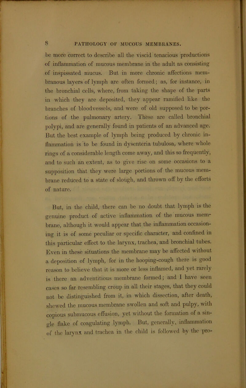 be more correct to describe all the viscid tenacious productions of inflammation of mucous membrane in the adult as consisting of inspissated mucus. But in more chronic affections mem- branous layers of lymph are often formed; as, for instance, in the bronchial cells, where, from taking the shape of the parts in which they are deposited, they appear ramified like the branches of bloodvessels, and were of old supposed to be por- tions of the pulmonary artery. These are called bronchial polypi, and are generally found in patients of an advanced age. But the best example of lymph being produced by chronic in- flammation is to be found in dysenteria tubulosa, where whole rings of a considerable length come away, and this so frequently, and to such an extent, as to give rise on some occasions to a supposition that they were large portions of the mucous mem- brane reduced to a state of slough, and thrown off by the efforts of nature. But, in the child, there can be no doubt that lymph is the genuine product of active inflammation of the mucous mem- brane, although it would appear that the inflammation occasion- ing it is of some peculiar or specific character, and confined in this particular effect to the larynx, trachea, and bronchial tubes. Even in these situations the membrane may be affected without a deposition of lymph, for in the hooping-cough there is good reason to believe that it is more or less inflamed, and yet rarely is there an adventitious membrane formed; and I have seen cases so far resembling croup in all their stages, that they could not be distinguished from it, in which dissection, after death, shewed the mucous membrane swollen and soft and pulpy, with copious submucous effusion, yet without the formation of a sin- gle flake of coagulating lymph. But, generally, inflammation of the larynx and trachea in the child is followed by the pro-