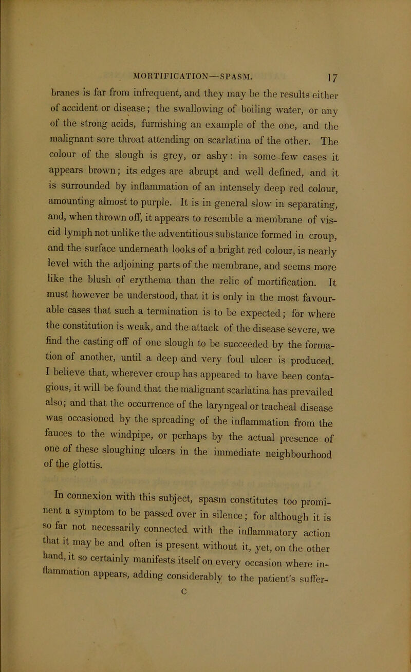 branes is for from infrequent, and they may be the results either of accident or disease; the swallowing of boiling water, or any of the strong acids, furnishing an example of the one, and the malignant sore throat attending on scarlatina of the other. The colour of the slough is grey, or ashy: in some few cases it appears brown; its edges are abrupt and well defined, and it is surrounded by inflammation of an intensely deep red colour, amounting almost to purple. It is in general slow in separating, and, when thrown off, it appears to resemble a membrane of vis- cid lymph not unlike the adventitious substance formed in croup, and the surface underneath looks of a bright red colour, is nearly level with the adjoining parts of the membrane, and seems more like the blush of erythema than the relic of mortification. It must however be understood, that it is only in the most favour- able cases that such a termination is to be expected; for where the constitution is weak, and the attack of the disease severe, we find the casting off of one slough to be succeeded by the forma- tion of another, until a deep and very foul ulcer is produced. I believe that, wherever croup has appeared to have been conta- gious, it will be found that the malignant scarlatina has prevailed also; and that the occurrence of the laryngeal or tracheal disease was occasioned by the spreading of the inflammation from the fauces to the windpipe, or perhaps by the actual presence of one of these sloughing ulcers in the immediate neighbourhood of the glottis. In connexion with this subject, spasm constitutes too promi- nent a symptom to be passed over in silence; for although it is so for not necessarily connected with the inflammatory action that it may be and often is present without it, yet, on the other hand, it so certainly manifests itself on every occasion where in- flammation appears, adding considerably to the patient’s suffer- c