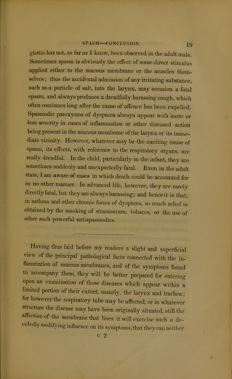 SPASM—CONCLUSION. glottis lias not, as far as I know, been observed in the adult male. Sometimes spasm is obviously the effect of some direct stimulus applied either to the mucous membrane or the muscles them- selves ; thus the accidental admission of any irritating substance, such as a particle of salt, into the larynx, may occasion a fatal spasm, and always produces a dreadfully harassing cough, which often continues long after the cause of offence has been expelled. Spasmodic paroxysms of dyspnoea always appear with more or less severity in cases of inflammation or other diseased action being present in the mucous membrane of the larynx or its imme- diate vicinity. However, whatever may be the exciting cause of spasm, its effects, with reference to the respiratory organs, are really dreadful. In the child, particularly in the infant, they are sometimes suddenly and unexpectedly fatal. Even in the adult state, I am aware of cases in which death could be accounted for in no other manner. In advanced life, however, they are rarely directly fatal, but they are always harassing; and hence it is that, in asthma and other chronic forms of dyspnoea, so much relief is obtained by the smoking of stramonium, tobacco, or the use of other such powerful antispasmodics. Having thus laid before my readers a slight and superficial v iew of the principal pathological facts connected with the in- flammation of mucous membranes, and of the symptoms found to accompany them, they will be better prepared for entering upon an examination of those diseases which appear within a limited portion of their extent, namely, the larynx and trachea; for however the respiratory tube may be affected, or in whatever structure the disease may have been originally situated, still the ection of the membrane that lines it will exercise such a de- 1> modifying influence on its symptoms, that they can neither C 2