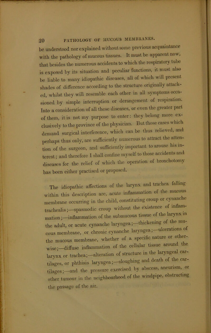 be understood nor explained without some previous acquaintance with the pathology of mucous tissues. It must be apparent now, that besides the numerous accidents to which the respiratory tube is exposed by its situation and peculiar functions, it must also be liable to many idiopathic diseases, all of which will present shades of difference according to the structure originally attack- ed, whilst they will resemble each other in all symptoms occa- sioned by simple interruption or derangement of respiration. Into a consideration of all these diseases, or even the greater part of them, it is not my purpose to enter: they belong more ex- clusively to the province of the physician. But those cases which demand surgical interference, which can be thus relieved, and perhaps thus only, are sufficiently numerous to attract the atten- tion of the surgeon, and sufficiently important to arouse his in- terest ; and therefore I shall confine myself to those accidents and diseases for the relief of which the operation of bronchotomy has been either practised or proposed. The idiopathic affections of the larynx and trachea falling within this description are, acute inflammation of the mucous membrane occurring in the child, constituting cioup 01 cy nanc traclrealisspasmodic croup without the existence of inflam- mation inflammation of the submucous tissue of the larynx in the adult, or acute cynanclie laryngea; thickening of the mu cous membrane, or chronic cynanche laryngea, ulcerations o the mucous membrane, whether of a specific nature or other- wise;—diffuse inflammation of the cellular tissue around the larynx or trachea;-alteration of structure in the laryngeal car- tilages, or phthisis laryngea;—sloughing and death of the car- tilages ;-and the pressure exercised by abscess, aneurism, or other tumour in the neighbourhood of the windpipe, obstructing the passage of the air.