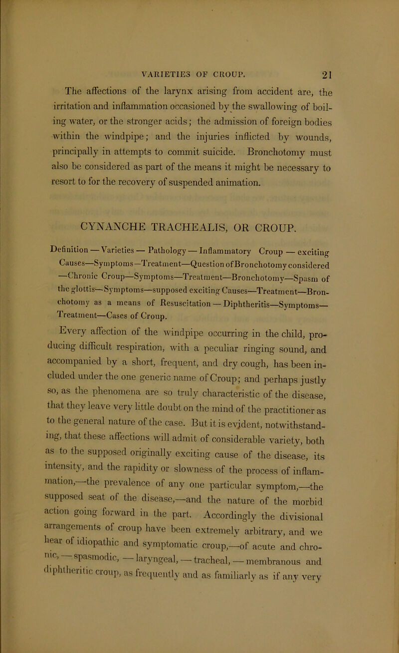 The affections of the larynx arising from accident are, the irritation and inflammation occasioned by the swallowing of boil- ing water, or the stronger acids; the admission of foreign bodies within the windpipe; and the injuries inflicted by wounds, principally in attempts to commit suicide. Bronchotomy must also be considered as part of the means it might be necessary to resort to lor the recovery of suspended animation. CYNANCHE TRACHEALIS, OR CROUP. Definition —Varieties — Pathology — Inflammatory Croup — exciting Causes—Symptoms—Treatment—Question of Bronchotomy considered —Chronic Croup—Symptoms—Treatment—Bronchotomy—Spasm of the glottis—Symptoms—supposed exciting Causes—Treatment—Bron- chotomy as a means of Resuscitation — Diphtheritis—Symptoms— Treatment—Cases of Croup. Every affection of the windpipe occurring in the child, pro- ducing difficult respiration, with a peculiar ringing sound, and accompanied by a short, frequent, and dry cough, has been in- cluded under the one generic name of Croup; and perhaps justly so, as the phenomena are so truly characteristic of the disease, that they leave very little doubt on the mind of the practitioner as to the general nature of the case. But it is evident, notwithstand- ing, that these affections will admit of considerable variety, both as to the supposed originally exciting cause of the disease, its intensity, and the rapidity or slowness of the process of inflam- mation,—the prevalence of any one particular symptom,—the supposed seat of the disease,—and the nature of the morbid action going forward in the part. Accordingly the divisional arrangements of croup have been extremely arbitrary, and we hear of idiopathic and symptomatic croup,—of acute and chro- spasmodic, laryngeal, — tracheal, — membranous and diphtheritic croup, as frequently and as familiarly as if any very