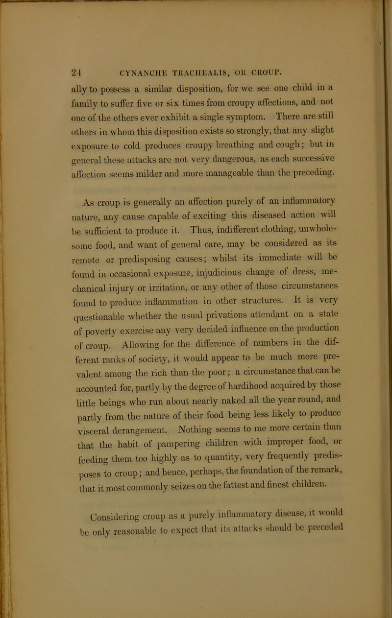 ally to possess a similar disposition, for wc see one child in a family to suffer five or six times from croupy affections, and not one of the others ever exhibit a single symptom. There are still others in whom this disposition exists so strongly, that any slight exposure to cold produces croupy breathing and cough; but in general these attacks are not very dangerous, as each successive affection seems milder and more manageable than the preceding. As croup is generally an affection purely of an inflammatory nature, any cause capable of exciting this diseased action will be sufficient to produce it. Thus, indifferent clothing, unwhole- some food, and want of general care, may be considered as its remote or predisposing causes; Avhilst its immediate will be found in occasional exposure, injudicious change of dress, me- chanical injury or irritation, or any other of those circumstances found to produce inflammation in other structures. It is very questionable whether the usual privations attendant on a state of poverty exercise any very decided influence on the production of croup. Allowing for the difference of numbers in the dif- ferent ranks of society, it would appear to be much more pre- valent among the rich than the poor; a circumstance that can be accounted for, partly by the degree of hardihood acquired by those little beings who run about nearly naked all the year round, and partly from the nature of their food being less likely to produce visceral derangement. Nothing seems to me more certain than that the habit of pampering children with improper food, or feeding them too highly as to quantity, very frequently predis- poses to croup; and hence, perhaps, the foundation of the remark, that it most commonly seizes on the fattest and finest children. Considering croup as a purely inflammatory disease, it would be only reasonable to expect that its attacks should be preceded