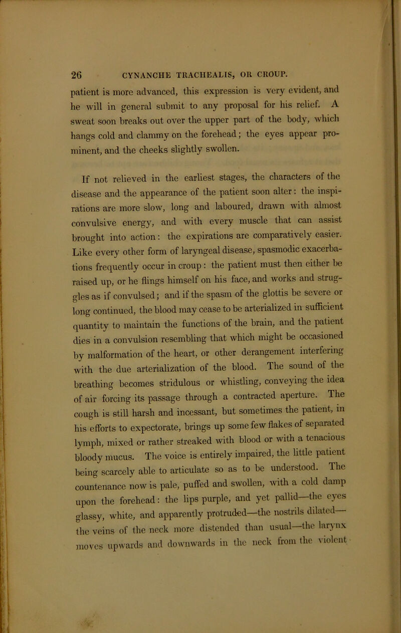 patient is more advanced, this expression is very evident, and lie will in general submit to any proposal for his relief. A sweat soon breaks out over the upper part of the body, which hangs cold and clammy on the forehead; the eyes appear pro- minent, and the cheeks slightly swollen. If not relieved in the earliest stages, the characters of the disease and the appearance of the patient soon alter: the inspi- rations are more slow, long and laboured, drawn with almost convulsive energy, and with every muscle that can assist brought into action: the expirations are comparatively easier. Like every other form of laryngeal disease, spasmodic exacerba- tions frequently occur in croup : the patient must then either be raised up, or he flings himself on his face, and works and strug- gles as if convulsed; and if the spasm of the glottis be se\ ere 01 long continued, the blood may cease to be arterialized in sufficient quantity to maintain the functions of the brain, and the patient dies in a convulsion resembling that which might be occasioned by malformation of the heart, or other derangement interfering with the due arterialization of the blood. The sound of the breathing becomes stridulous or whistling, conveying the idea of air forcing its passage through a contracted aperture. The cough is still harsh and incessant, but sometimes the patient, in his efforts to expectorate, brings up some few flakes of separated lymph, mixed or rather streaked with blood or with a tenacious bloody mucus. The voice is entirely impaired, the little patient being scarcely able to articulate so as to be understood. The countenance now is pale, puffed and swollen, with a cold damp upon the forehead: the lips purple, and yet pallid—the eyes glassy, white, and apparently protruded—the nostrils dilated the veins of the neck more distended than usual the larynx moves upwards and downwards in the neck from the violent