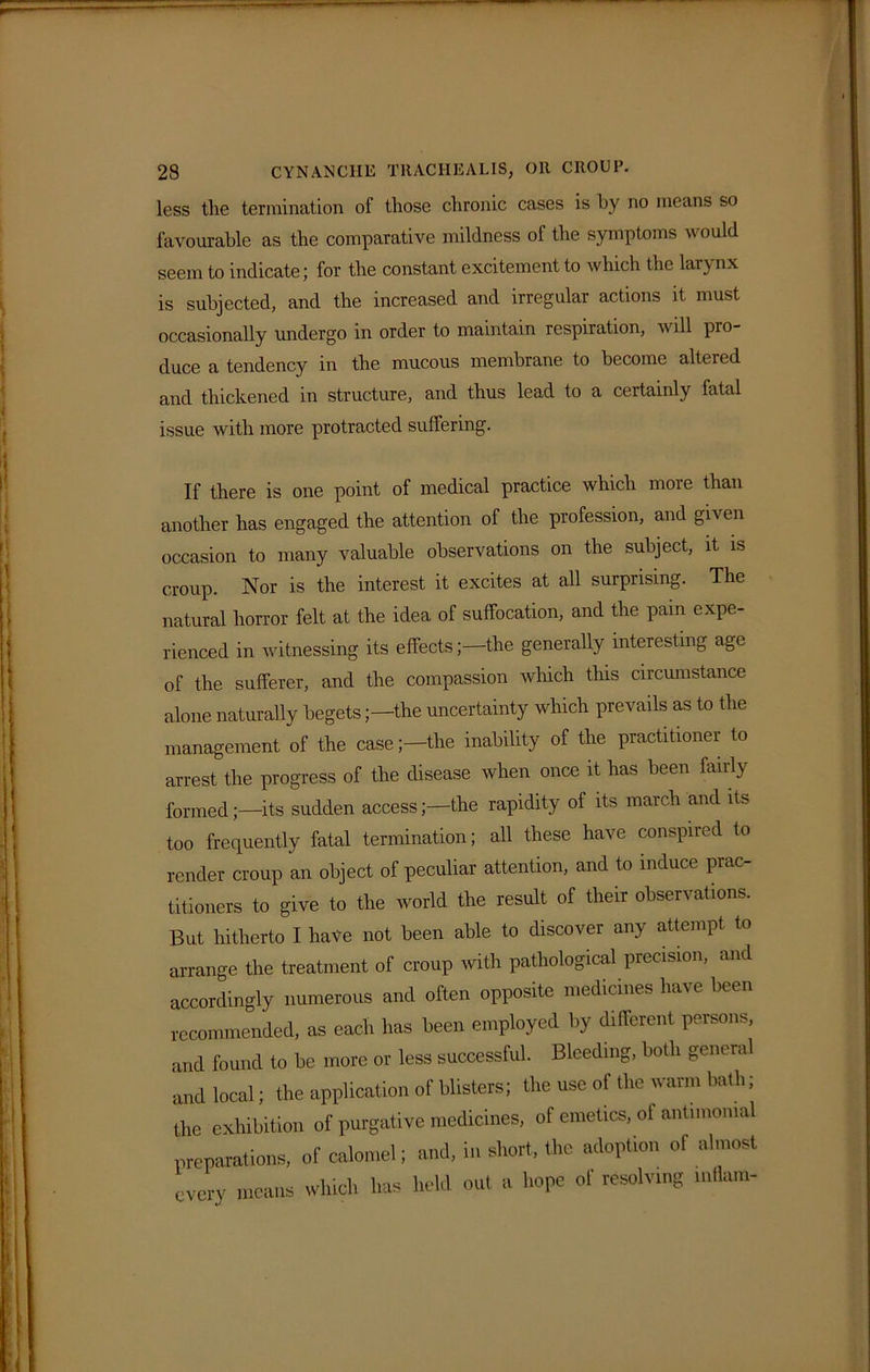 less the termination of those chronic cases is by no means so favourable as the comparative mildness of the symptoms would seem to indicate; for the constant excitement to which the larynx is subjected, and the increased and irregular actions it must occasionally undergo in order to maintain respiration, will pro- duce a tendency in the mucous membrane to become altered and thickened in structure, and thus lead to a certainly fatal issue with more protracted suffering. If there is one point of medical practice which more than another has engaged the attention of the profession, and given occasion to many valuable observations on the subject, it is croup. Nor is the interest it excites at all surprising. The natural horror felt at the idea of suffocation, and the pain expe- rienced in witnessing its effects;—the generally interesting age of the sufferer, and the compassion which this circumstance alone naturally begetsthe uncertainty which prevails as to the management of the case;—the inability of the practitionei to arrest the progress of the disease when once it has been fairly formed;—its sudden access;—the rapidity of its march and its too frequently fatal termination; all these have conspired to render croup an object of peculiar attention, and to induce prac- titioners to give to the world the result of their observations. But hitherto I have not been able to discover any attempt to arrange the treatment of croup with pathological precision, and accordingly numerous and often opposite medicines have been recommended, as each has been employed by different persons, and found to be more or less successful. Bleeding, both general and local; the application of blisters; the use of the warm bath; the exhibition of purgative medicines, of emetics, of antimomal preparations, of calomel; and, in short, the adoption of almost every means which has held out a hope of resolving inflam-