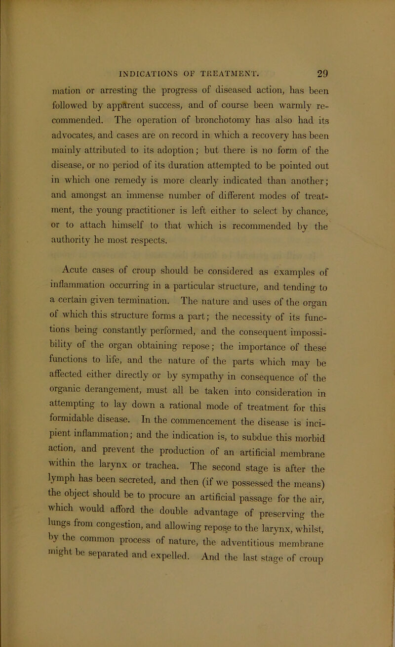 mation or arresting the progress of diseased action, has been followed by apparent success, and of course been warmly re- commended. The operation of bronchotomy has also bad its advocates, and cases are on record in which a recovery has been mainly attributed to its adoption; but there is no form of the disease, or no period of its duration attempted to be pointed out in which one remedy is more clearly indicated than another; and amongst an immense number of different modes of treat- ment, the young practitioner is left either to select by chance, or to attach himself to that which is recommended by the authority he most respects. Acute cases of croup should be considered as examples of inflammation occurring in a particular structure, and tending to a certain given termination. The nature and uses of the organ of which this structure forms a part; the necessity of its func- tions being constantly performed, and the consequent impossi- bility of the organ obtaining repose; the importance of these functions to life, and the nature of the parts which may be affected either directly or by sympathy in consequence of the organic derangement, must all be taken into consideration in attempting to lay down a rational mode of treatment for this formidable disease. In the commencement the disease is inci- pient inflammation; and the indication is, to subdue this morbid action, and prevent the production of an artificial membrane within the larynx or trachea. The second stage is after the lymph has been secreted, and then (if we possessed the means) the object should be to procure an artificial passage for the air, which would afford the double advantage of preserving the lungs from congestion, and allowing repose to the larynx, whilst, by the common process of nature, the adventitious membrane g be separated and expelled. And the last stage of croup