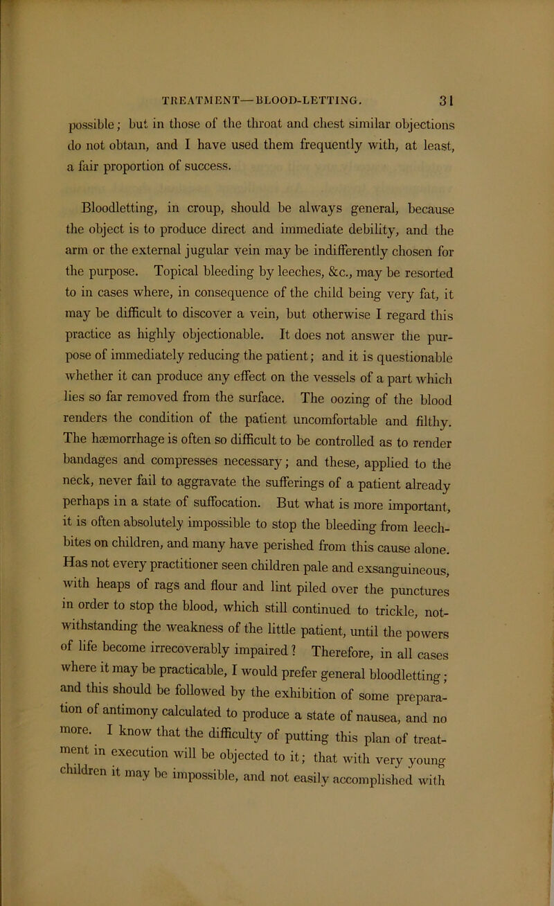 possible; but in those of the throat and chest similar objections do not obtain, and I have used them frequently with, at least, a fair proportion of success. Bloodletting, in croup, should be always general, because the object is to produce direct and immediate debility, and the arm or the external jugular vein may be indifferently chosen for the purpose. Topical bleeding by leeches, &c., may be resorted to in cases where, in consequence of the child being very fat, it may be difficult to discover a vein, but otherwise I regard this practice as highly objectionable. It does not answer the pur- pose of immediately reducing the patient; and it is questionable whether it can produce any effect on the vessels of a part which lies so far removed from the surface. The oozing of the blood renders the condition of the patient uncomfortable and filthy. The haemorrhage is often so difficult to be controlled as to render bandages and compresses necessary; and these, applied to the neck, never fail to aggravate the sufferings of a patient already perhaps in a state of suffocation. But what is more important, it is often absolutely impossible to stop the bleeding from leech- bites on children, and many have perished from this cause alone. Has not every practitioner seen children pale and exsanguineous, with heaps of rags and flour and lint piled over the punctures in order to stop the blood, which still continued to trickle, not- withstanding the weakness of the little patient, until the powers of life become irrecoverably impaired 1 Therefore, in all cases where it may be practicable, I would prefer general bloodletting; and this should be followed by the exhibition of some prepara- tion of antimony calculated to produce a state of nausea, and no more. I know that the difficulty of putting this plan of treat- ment in execution will be objected to it; that with very young children it may be impossible, and not easily accomplished with