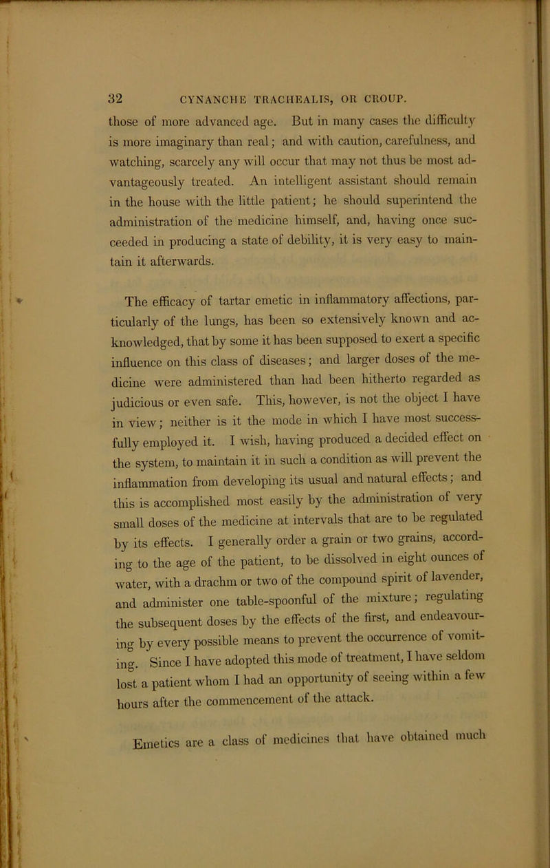 those of more advanced age. But in many cases the difficulty is more imaginary than real; and with caution, carefulness, and watching, scarcely any will occur that may not thus be most ad- vantageously treated. An intelligent assistant should remain in the house with the little patient; he should superintend the administration of the medicine himself, and, having once suc- ceeded in producing a state of debility, it is very easy to main- tain it afterwards. The efficacy of tartar emetic in inflammatory affections, par- ticularly of the lungs, has been so extensively known and ac- knowledged, that by some it has been supposed to exert a specific influence on this class of diseases; and larger doses of the me- dicine were administered than had been hitherto regarded as judicious or even safe. This, however, is not the object I have in view; neither is it the mode in which I have most success- fully employed it. I wish, having produced a decided effect on the system, to maintain it in such a condition as will prevent the inflammation from developing its usual and natural effects, and this is accomplished most easily by the administration of very small doses of the medicine at intervals that are to be regulated by its effects. I generally order a grain or two grains, accord- ing to the age of the patient, to be dissolved in eight ounces of water, with a drachm or two of the compound spirit of lavender, and administer one table-spoonful of the mixture; regulating the subsequent doses by the effects of the first, and endeavour- ing by every possible means to prevent the occurrence of vomit- ing. Since I have adopted this mode of treatment, I have seldom lost a patient whom I had an opportunity of seeing within a few hours after the commencement of the attack. Emetics are a class of medicines that have obtained much