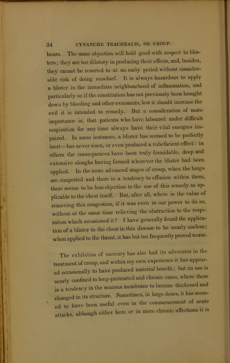 hours. The same objection will hold good with respect to blis- ters ; they are too dilatory in producing their effects, and, besides, they cannot be resorted to at an early period without considei- able risk of doing mischief. It is always hazardous to apply a blister in the immediate neighbourhood of inflammation, and particularly so if the constitution has not previously been brought down by bleeding and other evacuants, lest it should increase the evil it is intended to remedy. But a consideration of more importance is, that patients who have laboured under difficult respiration for any time always have their vital energies im- paired. In some instances, a blister has seemed to be perfectly jnert—Pas never risen, or even produced a rubefacient effect. in others the consequences have been truly formidable, deep and extensive sloughs having formed wherever the blister had been applied. In the more advanced stages of croup, when the lungs are congested and there is a tendency to effusion within them, there seems to be less objection to the use of this remedy as ap- plicable to the chest itself. But, after all, where is the value of removing this congestion, if it was even in our power to do so, without at the same time relieving the obstruction to the respi- ration which occasioned it 1 I have generally found the applica- tion of a blister to the chest in this disease to be nearly useless; when applied to the throat , it has but too frequently proved worse. The exhibition of mercury has also had its advocates in the treatment of croup, and within my own experience it has appear- ed occasionally to have produced material benefit; but its use is nearly confined to long-protracted and chronic cases, where there is a tendency in the mucous membrane to become thickened and changed in its structure. Sometimes, in large doses, it has seem- ' ed to have been useful even in the commencement of acute attacks, although either here or in more chronic affections it is