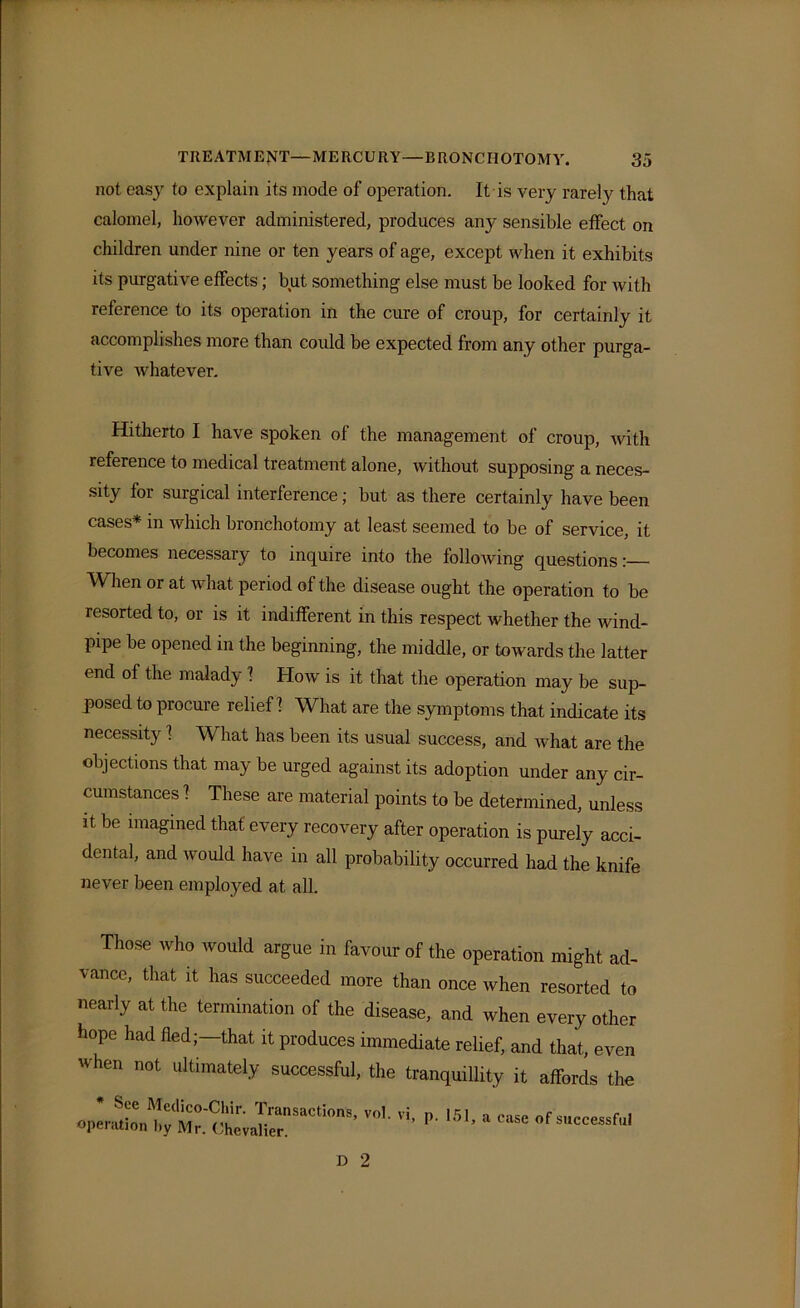 not easy to explain its mode of operation. It is very rarely that calomel, however administered, produces any sensible effect on children under nine or ten years of age, except when it exhibits its purgative effects; but something else must be looked for Avith reference to its operation in the cure of croup, for certainly it accomplishes more than could be expected from any other purga- tive Avhatever. Hitherto I have spoken of the management of croup, Avith reference to medical treatment alone, without supposing a neces- sity for surgical interference; but as there certainly have been cases* in which bronchotomy at least seemed to be of service, it becomes necessary to inquire into the folloAving questions When or at what period of the disease ought the operation to be resorted to, or is it indifferent in this respect whether the Avind- pipe be opened in the beginning, the middle, or toAvards the latter end of the malady 1 Hoav is it that the operation may be sup- posed to procure relief! What are the symptoms that indicate its necessity! What has been its usual success, and what are the objections that may be urged against its adoption under any cir- cumstances 1 These are material points to be determined, unless it be imagined that every recovery after operation is purely acci- dental, and would have in all probability occurred had the knife never been employed at all. Those who would argue in favour of the operation might ad- vance, that it has succeeded more than once when resorted to nearly at the termination of the disease, and when every other hope had fled;—that it produces immediate relief, and that, even when not ultimately successful, the tranquillity it affords the o^nSo'l * P' 1#1' * — D 2