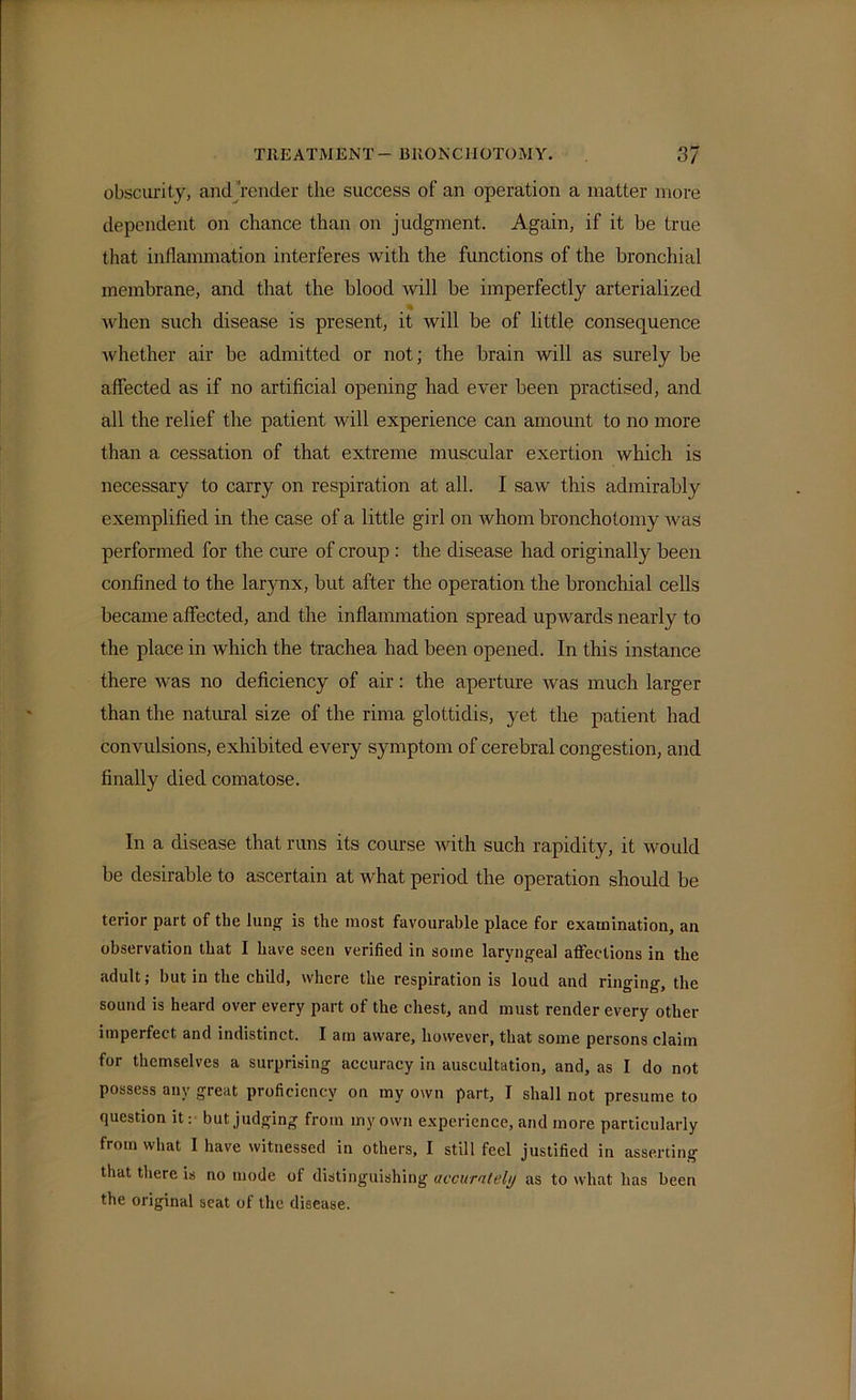 obscurity, and Vender the success of an operation a matter more dependent on chance than on judgment. Again, if it be true that inflammation interferes with the functions of the bronchial membrane, and that the blood will be imperfectly arterialized •t when such disease is present, it will be of little consequence whether air be admitted or not; the brain will as surely be affected as if no artificial opening had ever been practised, and all the relief the patient will experience can amount to no more than a cessation of that extreme muscular exertion which is necessary to carry on respiration at all. I saw this admirably exemplified in the case of a little girl on Avhom bronchotomy was performed for the cure of croup : the disease had originally been confined to the larjmx, but after the operation the bronchial cells became affected, and the inflammation spread upwards nearly to the place in which the trachea had been opened. In this instance there was no deficiency of air: the aperture was much larger than the natural size of the rima glottidis, yet the patient had convulsions, exhibited every symptom of cerebral congestion, and finally died comatose. In a disease that runs its course Avith such rapidity, it would be desirable to ascertain at Avhat period the operation should be terior part of the lung' is the most favourable place for examination, an observation that I have seen verified in some laryngeal affections in the adult; but in the child, where the respiration is loud and ringing, the sound is heard over every part of the chest, and must render every other imperfect and indistinct. I am aware, however, that some persons claim for themselves a surprising accuracy in auscultation, and, as I do not possess any great proficiency on my own part, I shall not presume to question it: but judging from my own experience, and more particularly from what I have witnessed in others, I still feel justified in asserting that there is no mode of distinguishing accurately as to what has been the original seat of the disease.