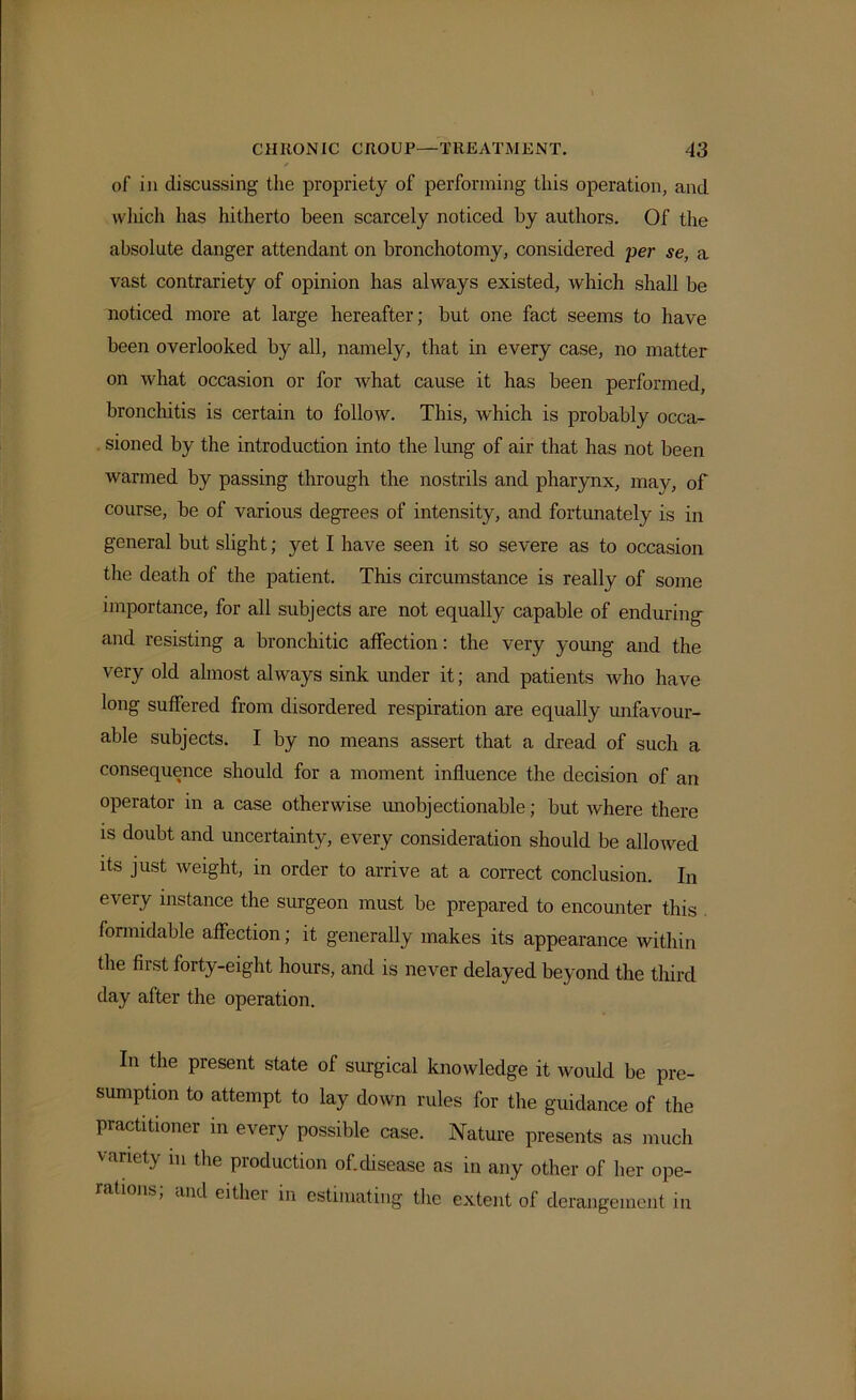 of in discussing the propriety of performing this operation, and which has hitherto been scarcely noticed by authors. Of the absolute danger attendant on bronchotomy, considered per se, a vast contrariety of opinion has always existed, which shall be noticed more at large hereafter; but one fact seems to have been overlooked by all, namely, that in every case, no matter on what occasion or for what cause it has been performed, bronchitis is certain to follow. This, which is probably occa- sioned by the introduction into the lung of air that has not been warmed by passing through the nostrils and pharynx, may, of course, be of various degrees of intensity, and fortunately is in general but slight; yet I have seen it so severe as to occasion the death of the patient. This circumstance is really of some importance, for all subjects are not equally capable of enduring and resisting a bronchitic affection: the very young and the very old almost always sink under it; and patients who have long suffered from disordered respiration are equally unfavour- able subjects. I by no means assert that a dread of such a consequence should for a moment influence the decision of an operator in a case otherwise unobjectionable; but where there is doubt and uncertainty, every consideration should be allowed its just weight, in order to arrive at a correct conclusion. In every instance the surgeon must be prepared to encounter this formidable affection; it generally makes its appearance within the first forty-eight hours, and is never delayed beyond the third day after the operation. In the present state of surgical knowledge it would be pre- sumption to attempt to lay down rules for the guidance of the practitioner in every possible case. Nature presents as much variety m the production of.disease as in any other of her ope- rations; and either in estimating the extent of derangement in