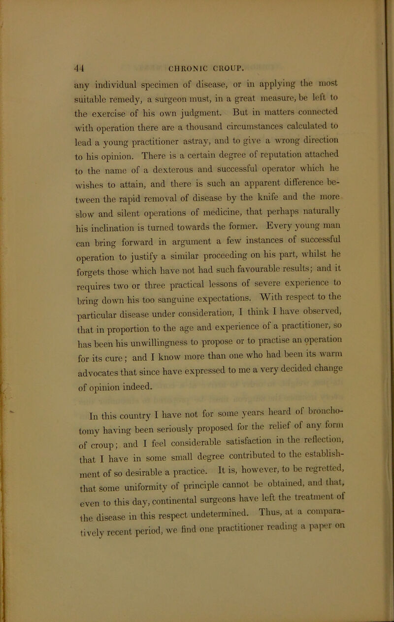 any individual specimen of disease, or in applying the most suitable remedy, a surgeon must, in a great measure, be left to the exercise of bis own judgment. But in matters connected with operation there are a thousand circumstances calculated to lead a young practitioner astray, and to give a wrong direction to his opinion. There is a certain degree of reputation attached to the name of a dexterous and successful operator which he wishes to attain, and there is such an apparent difference be- tween the rapid removal of disease by the knife and the more slow and silent operations of medicine, that perhaps naturally his inclination is turned towards the former. Every young man can bring forward in argument a few instances of successful operation to justify a similar proceeding on his part, whilst he forgets those which have not had such favourable results; and it requires two or three practical lessons of severe experience to bring down his too sanguine expectations. With respect to the particular disease under consideration, I think I have obsen ed, that in proportion to the age and experience of a practitioner, so has been his unwillingness to propose or to practise an operation for its cure; and I know more than one who had been its warm advocates that since have expressed to me a very decided change of opinion indeed. In this country I have not for some years heard of broncho- torny having been seriously proposed for the relief of any form of croup; and I feel considerable satisfaction in the reflection, that I have in some small degree contributed to the establish- ment of so desirable a practice. It is, however, to be regretted, that some uniformity of principle cannot be obtained, and that, even to this day, continental surgeons have left the treatment of the disease in this respect undetermined. Thus, at a compara- tively recent period, we find one practitioner reading a paper on