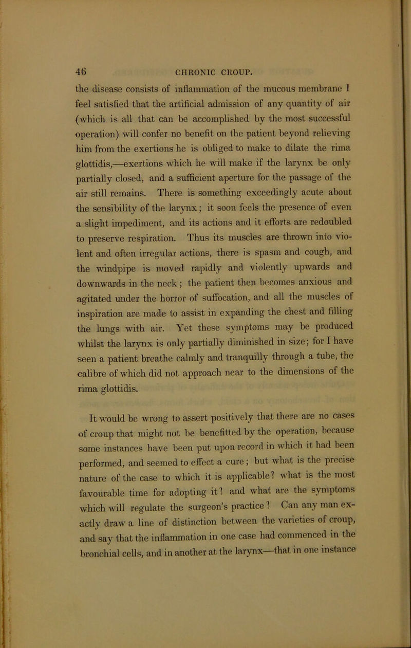 4fi CHRONIC CROUP, the disease consists of inflammation of the mucous membrane 1 feel satisfied that the artificial admission of any quantity of air (which is all that can be accomplished by the most successful operation) will confer no benefit on the patient beyond relieving him from the exertions he is obliged to make to dilate the rima glottidis,—exertions which he will make if the larynx be only partially closed, and a sufficient aperture for the passage of the air still remains. There is something exceedingly acute about the sensibility of the larynx; it soon feels the presence of even a slight impediment, and its actions and it efforts are redoubled to preserve respiration. Thus its muscles are thrown into vio- lent and often irregular actions, there is spasm and cough, and the windpipe is moved rapidly and violently upwards and downwards in the neck ; the patient then becomes anxious and agitated under the horror of suffocation, and all the muscles of inspiration are made to assist in expanding the chest and filling the lungs with air. Yet these symptoms may be produced whilst the larynx is only partially diminished in size; for I have seen a patient breathe calmly and tranquilly through a tube, the calibre of which did not approach near to the dimensions of the rima glottidis. It would be wrong to assert positively that there are no cases of croup that might not be benefitted by the operation, because some instances have been put upon record in which it had been performed, and seemed to effect a cure ; but what is the precise nature of the case to which it is applicable 1 what is the most favourable time for adopting it! and what are the symptoms which will regulate the surgeon’s practice 1 Can any man ex- actly draw a line of distinction between the varieties of croup, and say that the inflammation in one case had commenced in the bronchial cells, and in another at the larynx—that in one instance