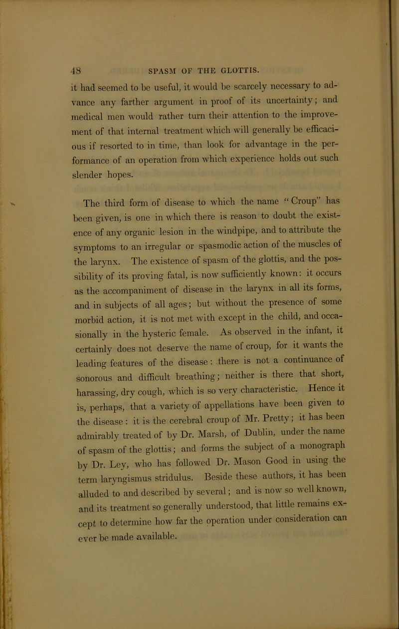 it had seemed to be useful, it would be scarcely necessary to ad- vance any farther argument in proof of its uncertainty; and medical men would rather turn their attention to the improve- ment of that internal treatment which will generally he efficaci- ous if resorted to in time, than look for advantage in the per- formance of an operation from which experience holds out such slender hopes. The third form of disease to which the name “ Croup” has been given, is one in which there is reason to doubt the exist- ence of any organic lesion in the windpipe, and to attribute the symptoms to an irregular or spasmodic action of the muscles of the larynx. The existence of spasm of the glottis, and the pos- sibility of its proving fatal, is now sufficiently known: it occurs as the accompaniment of disease in the larynx in all its forms, and in subjects of all ages; but without the presence of some morbid action, it is not met with except in the child, and occa- sionally in the hysteric female. As observed in the infant, it certainly does not deserve the name of croup, for it wants the leading features of the disease: there is not a continuance of sonorous and difficult breathing; neither is there that short, harassing, dry cough, which is so very characteristic. Hence it is, perhaps, that a variety of appellations have been given to the disease : it is the cerebral croup of Mr. Pretty; it has been admirably treated of by Dr. Marsh, of Dublin, under the name of spasm of the glottis; and forms the subject of a monograph by Dr. Ley, who has followed Dr. Mason Good in using the term laryngismus stridulus. Beside these authors, it has been alluded to and described by several; and is now so well known, and its treatment so generally understood, that little remains ex- cept to determine how far the operation under consideration can ever be made available.
