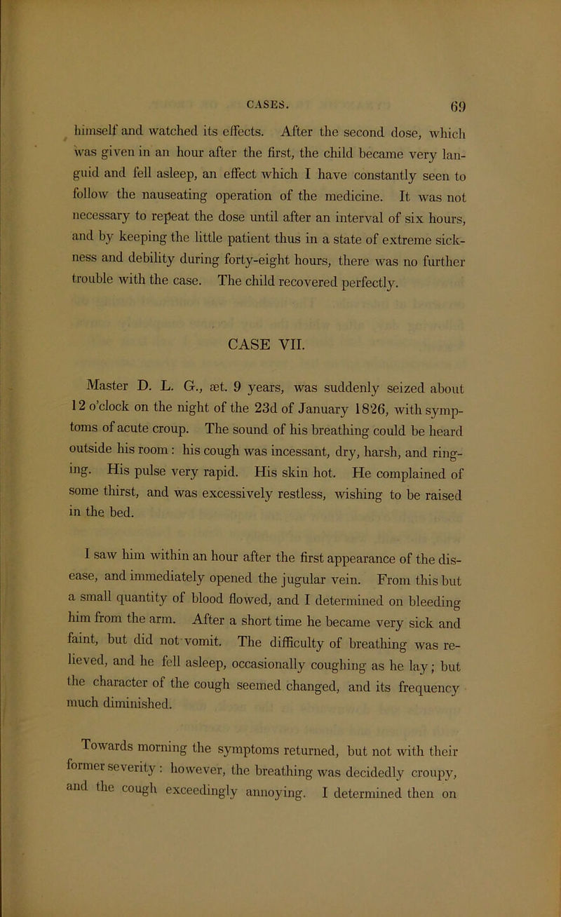 himself and watched its effects. After the second dose, which was given in an hour after the first, the child became very lan- guid and fell asleep, an effect which I have constantly seen to follow the nauseating operation of the medicine. It was not necessary to repeat the dose until after an interval of six hours, and by keeping the little patient thus in a state of extreme sick- ness and debility during forty-eight hours, there was no further trouble with the case. The child recovered perfectly. CASE VII. Master D. L. G., aet. 9 years, was suddenly seized about 12 o’clock on the night of the 23d of January 1826, with symp- toms of acute croup. The sound of his breathing could be heard outside his room : his cough was incessant, dry, harsh, and ring- ing. His pulse very rapid. His skin hot. He complained of some thirst, and was excessively restless, wishing to be raised in the bed. I saw him within an hour after the first appearance of the dis- ease, and immediately opened the jugular vein. From this but a small quantity ol blood flowed, and I determined on bleeding him from the arm. After a short time he became very sick and faint, but did not vomit. The difficulty of breathing was re- lieved, and he fell asleep, occasionally coughing as he lay; but the character of the cough seemed changed, and its frequency much diminished. Towards morning the symptoms returned, but not with their former severity: however, the breathing was decidedly croupy, and the cough exceedingly annoying. I determined then on