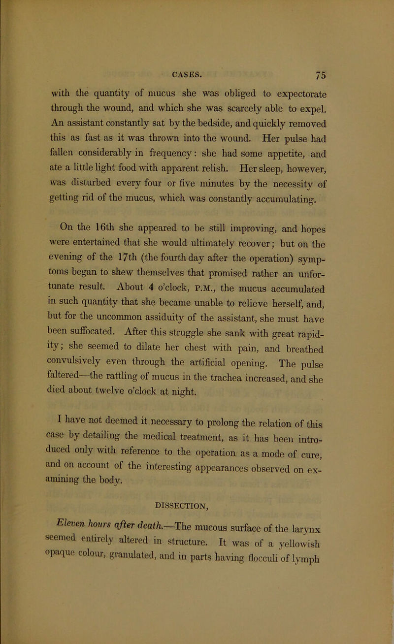 with the quantity of mucus she was obliged to expectorate through the wound, and which she was scarcely able to expel. An assistant constantly sat by the bedside, and quickly removed this as fast as it was thrown into the wound. Her pulse had fallen considerably in frequency: she had some appetite, and ate a little light food with apparent relish. Her sleep, however, was disturbed every four or five minutes by the necessity of getting rid of the mucus, which was constantly accumulating. On the 16th she appeared to be still improving, and hopes were entertained that she would ultimately recover; but on the evening of the 17th (the fourth day after the operation) symp- toms began to shew themselves that promised rather an unfor- tunate result. About 4 o’clock, P.M., the mucus accumulated in such quantity that she became unable to relieve herself, and, but for the uncommon assiduity of the assistant, she must have been suffocated. After this struggle she sank with great rapid- ity; she seemed to dilate her chest with pain, and breathed convulsively even through the artificial opening. The pulse faltered—the rattling of mucus in the trachea increased, and she died about tivelve o’clock at night. I have not deemed it necessary to prolong the relation of this case by detailing the medical treatment, as it has been intro- duced only with reference to the operation as a mode of cure, and on account of the interesting appearances observed on ex- amining the body. DISSECTION, Eleven hours °fter death.—The mucous surface of the larynx seemed entirely altered in structure. It was of a yellowish P ^UC granulated, and in parts having flocculi of lymph