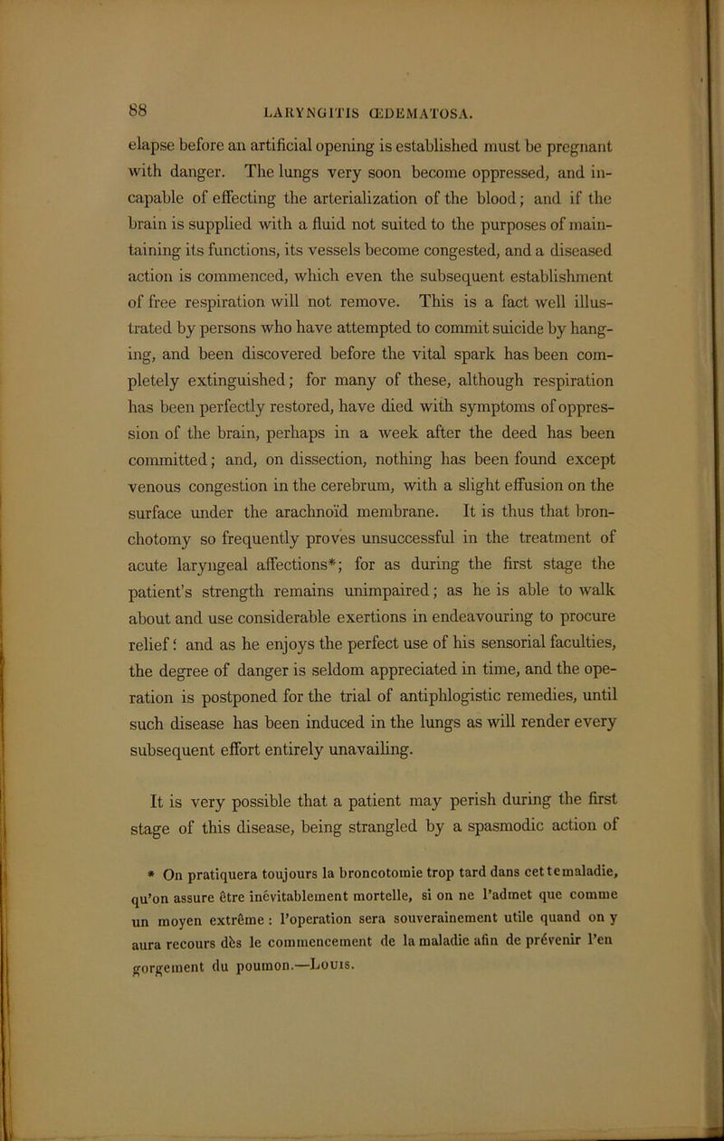 elapse before an artificial opening is established must be pregnant with danger. The lungs very soon become oppressed, and in- capable of effecting the arterialization of the blood; and if the brain is supplied with a fluid not suited to the purposes of main- taining its functions, its vessels become congested, and a diseased action is commenced, which even the subsequent establishment of free respiration will not remove. This is a fact well illus- trated by persons who have attempted to commit suicide by hang- ing, and been discovered before the vital spark has been com- pletely extinguished; for many of these, although respiration has been perfectly restored, have died with symptoms of oppres- sion of the brain, perhaps in a week after the deed has been committed; and, on dissection, nothing has been found except venous congestion in the cerebrum, with a slight effusion on the surface under the arachnoid membrane. It is thus that bron- chotomy so frequently proves unsuccessful in the treatment of acute laryngeal affections*; for as during the first stage the patient’s strength remains unimpaired; as he is able to walk about and use considerable exertions in endeavouring to procure relief and as he enjoys the perfect use of his sensorial faculties, the degree of danger is seldom appreciated in time, and the ope- ration is postponed for the trial of antiphlogistic remedies, until such disease has been induced in the lungs as will render every subsequent effort entirely unavailing. It is very possible that a patient may perish during the first stage of this disease, being strangled by a spasmodic action of * On pratiquera toujours la broncotomie trop tard dans cettemaladie, qu’on assure etre inevitablement mortclle, si on ne l’admet que comme un inoyen extreme : l’operation sera souverainement utile quand on y aura rccours dbs le commencement de la maladie afin de prdvenir l’en gorgeinent du poumon.—Louis.