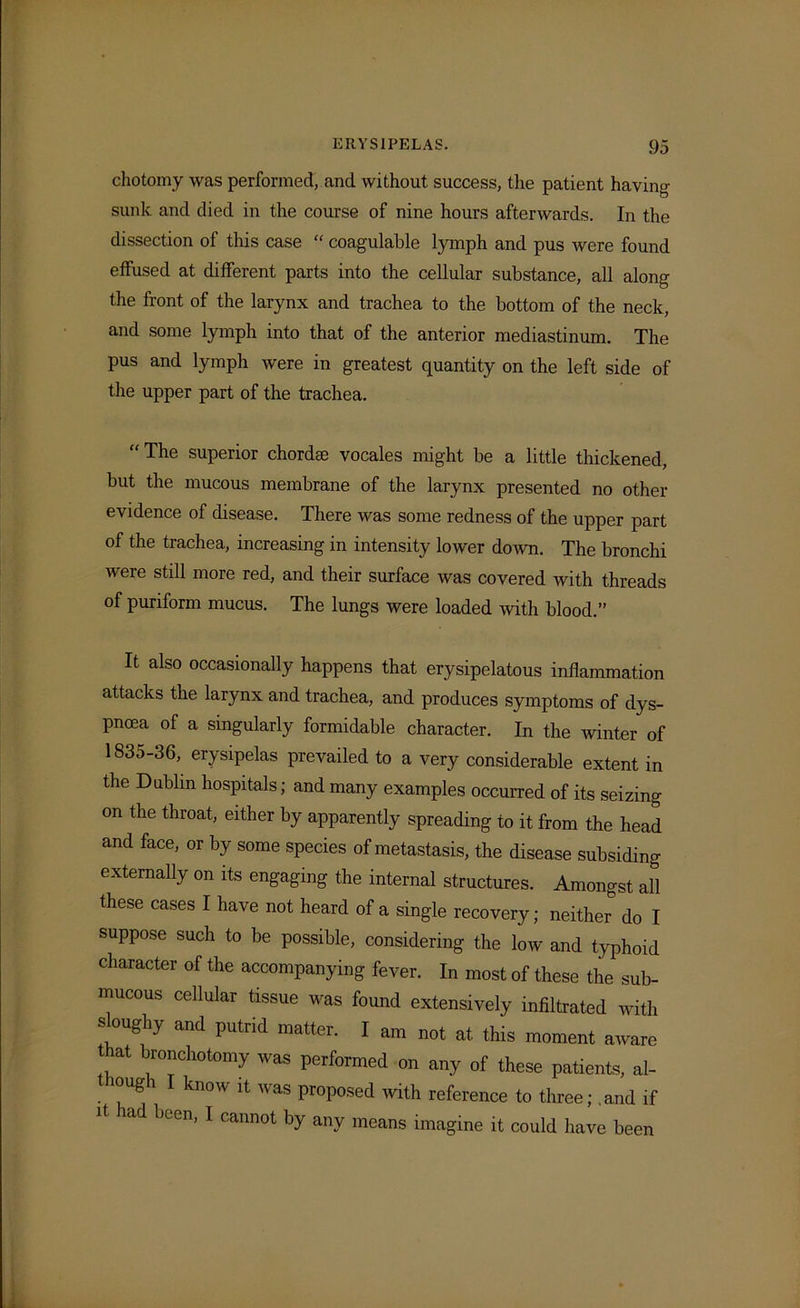chotomy was performed, and without success, the patient having sunk and died in the course of nine hours afterwards. In the dissection of this case “ coagulable lymph and pus were found effused at different parts into the cellular substance, all along the front of the larynx and trachea to the bottom of the neck, and some lymph into that of the anterior mediastinum. The pus and lymph were in greatest quantity on the left side of the upper part of the trachea. “ The superior chordae vocales might be a little thickened, but the mucous membrane of the larynx presented no other evidence of disease. There was some redness of the upper part of the trachea, increasing in intensity lower down. The bronchi were still more red, and their surface was covered with threads of puriform mucus. The lungs were loaded with blood.” It also occasionally happens that erysipelatous inflammation attacks the larynx and trachea, and produces symptoms of dys- pnoea of a singularly formidable character. In the winter of 1835-36, erysipelas prevailed to a very considerable extent in the Dublin hospitals; and many examples occurred of its seizing on the throat, either by apparently spreading to it from the head and face, or by some species of metastasis, the disease subsiding externally on its engaging the internal structures. Amongst all these cases I have not heard of a single recovery; neither do I suppose such to be possible, considering the low and typhoid character of the accompanying fever. In most of these the sub- mucous cellular tissue was found extensively infiltrated with sUmghy and putrid matter. I am not at this moment aware hat bronchotomy was performed on any of these patients, al- though I know it was proposed with reference to three; and if It had been, I cannot by any means imagine it could have been