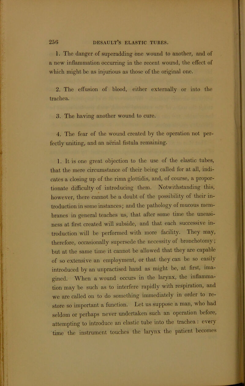 1. The danger of superadding one wound to another, and of a new inflammation occurring in the recent wound, the effect of which might be as injurious as those of the original one. 2. The effusion of blood, either externally or into the trachea. 3. The having another wound to cure. 4. The fear of the wound created by the operation not per- fectly uniting, and an aerial fistula remaining. 1. It is one great objection to the use of the elastic tubes, that the mere circumstance of their being called for at all, indi- cates a closing up of the rima glottidis, and, of course, a propor- tionate difficulty of introducing them. Notwithstanding this, however, there cannot be a doubt of the possibility of their in- troduction in some instances; and the pathology of mucous mem- branes in general teaches us, that after some time the uneasi- ness at first created will subside, and that each successive in- troduction will be performed with more facility. They may, therefore, occasionally supersede the necessity of bronchotomy; but at the same time it cannot be allowed that they are capable of so extensive an employment, or that they can be so easily introduced by an unpractised hand as might be, at first, ima- gined. When a wound occurs in the larynx, the inflamma- tion may be such as to interfere rapidly Avith respiration, and Ave are called on to do something immediately in order to re- store so important a function. Let us suppose a man, avIio had seldom or perhaps never undertaken such an operation before, attempting to introduce an elastic tube into the trachea : every time the instrument touches the larynx the patient becomes