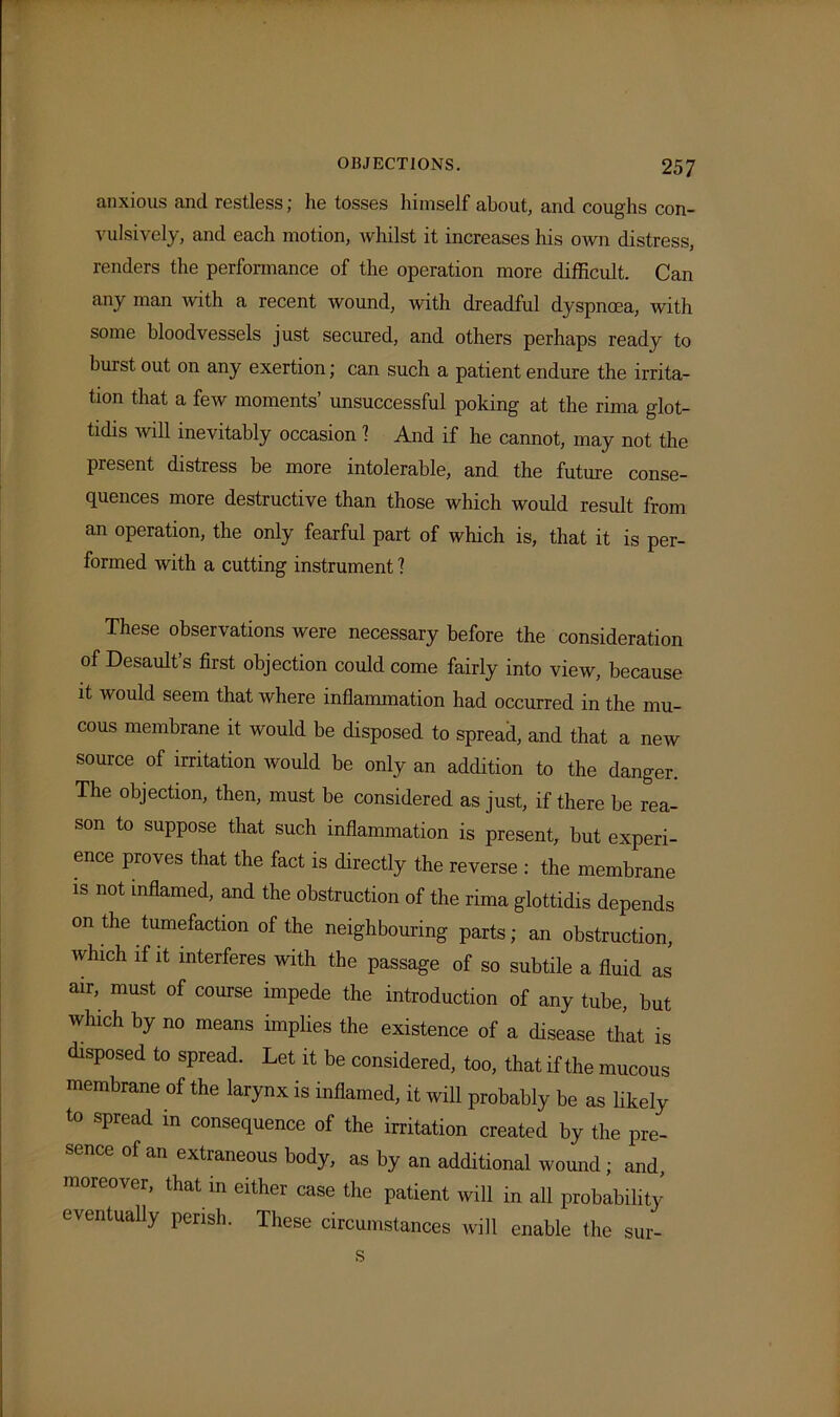 anxious and restless; he tosses himself about, and coughs con- vulsively, and each motion, whilst it increases his own distress, renders the performance of the operation more difficult. Can any man with a recent wound, with dreadful dyspnoea, with some bloodvessels just secured, and others perhaps ready to burst out on any exertion; can such a patient endure the irrita- tion that a few moments’ unsuccessful poking at the rima glot- tidis will inevitably occasion 1 And if he cannot, may not the present distress be more intolerable, and the future conse- quences more destructive than those which would result from an operation, the only fearful part of which is, that it is per- formed with a cutting instrument 1 These observations were necessary before the consideration of Desault’s first objection could come fairly into view, because it would seem that where inflammation had occurred in the mu- cous membrane it would be disposed to spread, and that a new source of irritation would be only an addition to the danger. The objection, then, must be considered as just, if there be rea- son to suppose that such inflammation is present, but experi- ence proves that the fact is directly the reverse : the membrane is not inflamed, and the obstruction of the rima glottidis depends on the tumefaction of the neighbouring parts; an obstruction, which if it interferes with the passage of so subtile a fluid as air, must of course impede the introduction of any tube, but which by no means implies the existence of a disease that is disposed to spread. Let it be considered, too, that if the mucous membrane of the larynx is inflamed, it will probably be as likely to spread in consequence of the irritation created by the pre- sence of an extraneous body, as by an additional wound; and, moreover, that in either case the patient will in all probability eventually perish. These circumstances will enable the sur- s