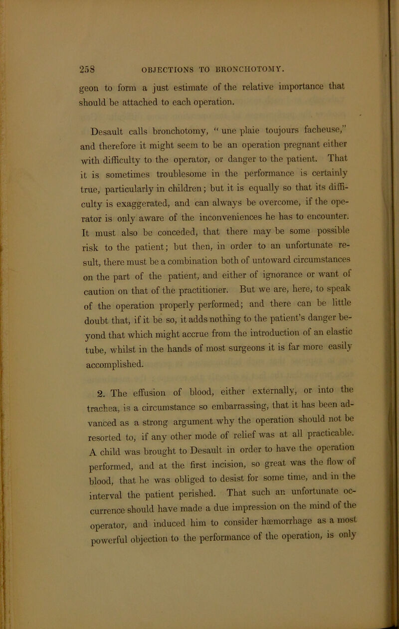 geon to form a just estimate of the relative importance that should be attached to each operation. Desault calls bronchotomy, “ une plaie toujours lacheuse,” and therefore it might seem to be an operation pregnant either with difficulty to the operator, or danger to the patient. That it is sometimes troublesome in the performance is certainly true, particularly in children; but it is equally so that its diffi- culty is exaggerated, and can always be overcome, if the ope- rator is only aware of the inconveniences he has to encounter. It must also be conceded, that there may be some possible risk to the patient; but then, in order to an unfortunate re- sult, there must be a combination both of untoward circumstances on the part of the patient, and either of ignorance or want of caution on that of the practitioner. But we are, here, to speak of the operation properly performed; and there can be little doubt that, if it be so, it adds nothing to the patient’s danger be- yond that which might accrue from the introduction of an elastic tube, whilst in the hands of most surgeons it is far more easily accomplished. 2. The effusion of blood, either externally, or into the trachea, is a circumstance so embarrassing, that it has been ad- vanced as a strong argument why the operation should not be resorted to, if any other mode of relief was at all practicable. A child was brought to Desault in order to have the operation performed, and at the first incision, so great was the flow of blood, that he was obliged to desist for some time, and in the interval the patient perished. That such an unfortunate oc- currence should have made a due impression on the mind of the operator, and induced him to consider haemorrhage as a most powerful objection to the performance of the operation, is only