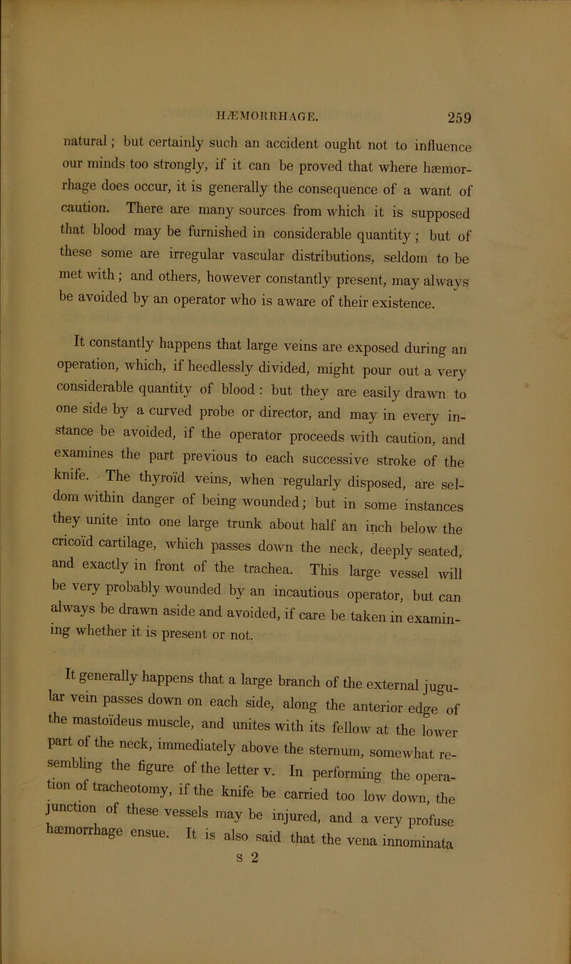 natural; but certainly such an accident ought not to influence our minds too strongly, if it can be proved that where haemor- rhage does occur, it is generally the consequence of a want of caution. There are many sources from which it is supposed that blood may be furnished in considerable quantity ; but of these some are irregular vascular distributions, seldom to be met with; and others, however constantly present, may always be avoided by an operator who is aware of their existence. It constantly happens that large veins are exposed during an operation, which, if heedlessly divided, might pour out a very considerable quantity of blood : but they are easily drawn to one side by a curved probe or director, and may in every in- stance be avoided, if the operator proceeds with caution, and examines the part previous to each successive stroke of the knife. The thyroid veins, when regularly disposed, are sel- dom within danger of being wounded; but in some instances they unite into one large trunk about half an inch below the cricoid cartilage, which passes down the neck, deeply seated, and exactly in front of the trachea. This large vessel will be very probably wounded by an incautious operator, but can always be drawn aside and avoided, if care be taken in examin- ing whether it is present or not. It generally happens that a large branch of the external jugu- lar vein passes down on each side, along the anterior edge of the mastoideus muscle, and unites with its fellow at the lower part of the neck, immediately above the sternum, somewhat re- sembling the figure of the letter v. In performing the opera- tion of tracheotomy, if the knife be carried too low down, the junction of these vessels may be injured, and a very profuse semorr lage ensue. It is also said that the vena innominata s 2