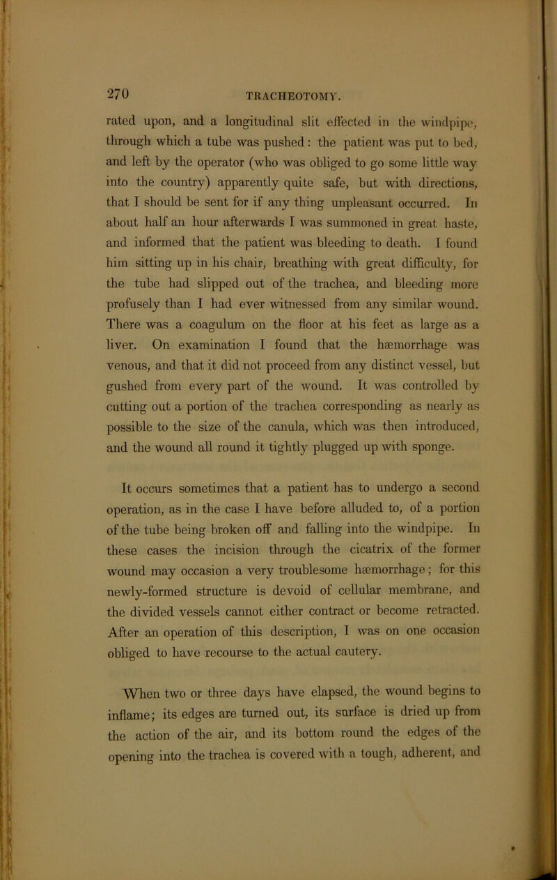 rated upon, and a longitudinal slit effected in the windpipe, through which a tube was pushed: the patient was put to bed, and left by the operator (who was obliged to go some little way into the country) apparently quite safe, but with directions, that I should be sent for if any thing unpleasant occurred. In about half an hour afterwards I was summoned in great haste, and informed that the patient was bleeding to death. I found him sitting up in his chair, breathing with great difficulty, for the tube had slipped out of the trachea, and bleeding more profusely than I had ever witnessed from any similar wound. There was a coagulum on the floor at his feet as large as a liver. On examination I found that the haemorrhage was venous, and that it did not proceed from any distinct vessel, but gushed from every part of the wound. It was controlled by cutting out a portion of the trachea corresponding as nearly as possible to the size of the canula, which was then introduced, and the wound all round it tightly plugged up with sponge. It occurs sometimes that a patient has to undergo a second operation, as in the case I have before alluded to, of a portion of the tube being broken off and falling into the windpipe. In these cases the incision through the cicatrix of the former wound may occasion a very troublesome haemorrhage; for this newly-formed structure is devoid of cellular membrane, and the divided vessels cannot either contract or become retracted. After an operation of this description, I was on one occasion obliged to have recourse to the actual cautery. When two or three days have elapsed, the wound begins to inflame; its edges are turned out, its surface is dried up from the action of the air, and its bottom round the edges of the opening into the trachea is covered with a tough, adherent, and