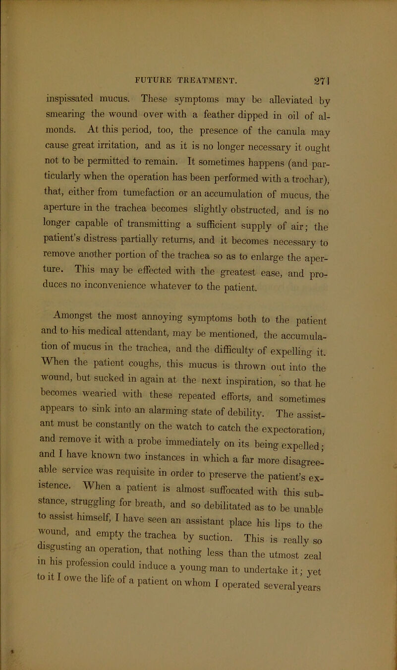 inspissated mucus. These symptoms may be alleviated by smearing the wound over with a feather dipped in oil of al- monds. At this period, too, the presence of the canula may cause great irritation, and as it is no longer necessary it ought not to be permitted to remain. It sometimes happens (and par- ticularly when the operation has been performed with a trochar), that, either from tumefaction or an accumulation of mucus, the aperture in the trachea becomes slightly obstructed, and is no longer capable of transmitting a sufficient supply of air; the patient’s distress partially returns, and it becomes necessary to remove another portion of the trachea so as to enlarge the aper- ture. This may be effected with the greatest ease, and pro- duces no inconvenience whatever to the patient. Amongst the most annoying symptoms both to the patient and to his medical attendant, may be mentioned, the accumula- tion of mucus in the trachea, and the difficulty of expelling it. When the patient coughs, this mucus is thrown out into the wound, but sucked in again at the next inspiration, so that he becomes wearied with these repeated efforts, and sometimes appears to sink into an alarming state of debility. The assist- ant must be constantly on the watch to catch the expectoration, and remove it with a probe immediately on its being expelled; and I have known two instances in which a far more disagree- able service was requisite in order to preserve the patient’s ex- istence. When a patient is almost suffocated with this sub stance, struggling for breath, and so debilitated as to be unable to assist himself, I have seen an assistant place his lips to the wound, and empty the trachea by suction. This is really so disgusting an operation, that nothing less than the utmost zeal in is profession could induce a young man to undertake it; yet to it I owe the life of a patient on whom I operated severalyears