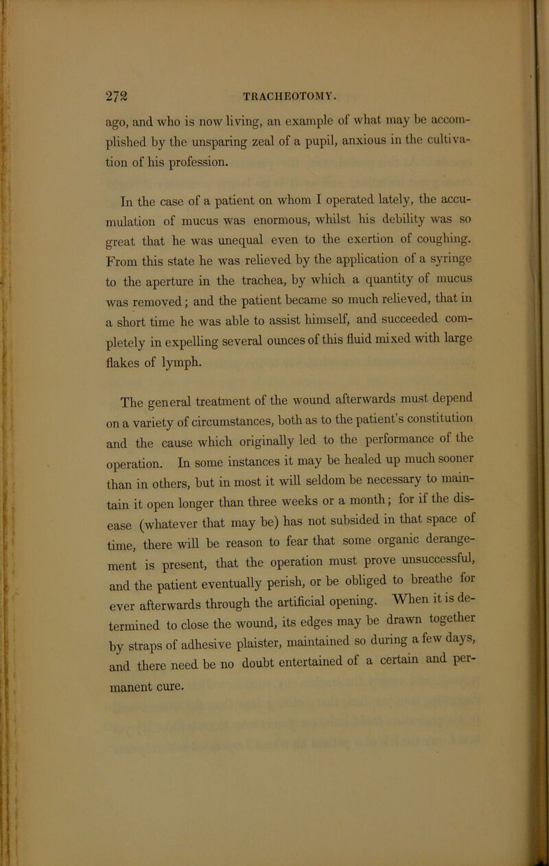 ago, and who is now living, an example of what may be accom- plished by the unsparing zeal of a pupil, anxious in the cultiva- tion of his profession. In the case of a patient on whom I operated lately, the accu- mulation of mucus was enormous, whilst his debility was so great that he was unequal even to the exertion of coughing. From this state he was relieved by the application of a syringe to the aperture in the trachea, by which a quantity of mucus was removed; and the patient became so much relieved, that in a short time he was able to assist himself, and succeeded com- pletely in expelling several ounces of this fluid mixed with large flakes of lymph. The general treatment of the wound afterwards must depend on a variety of circumstances, both as to the patient s constitution and the cause which originally led to the performance of the operation. In some instances it may be healed up much sooner than in others, but in most it will seldom be necessary to main- tain it open longer than three weeks or a month; for if the dis- ease (whatever that may be) has not subsided in that space of time, there will be reason to fear that some organic derange- ment is present, that the operation must prove unsuccessful, and the patient eventually perish, or be obliged to breathe ior ever afterwards through the artificial opening. When it is de termined to close the wound, its edges may be drawn together by straps of adhesive plaister, maintained so during a few days, and there need be no doubt entertained of a certain and per- manent cure.