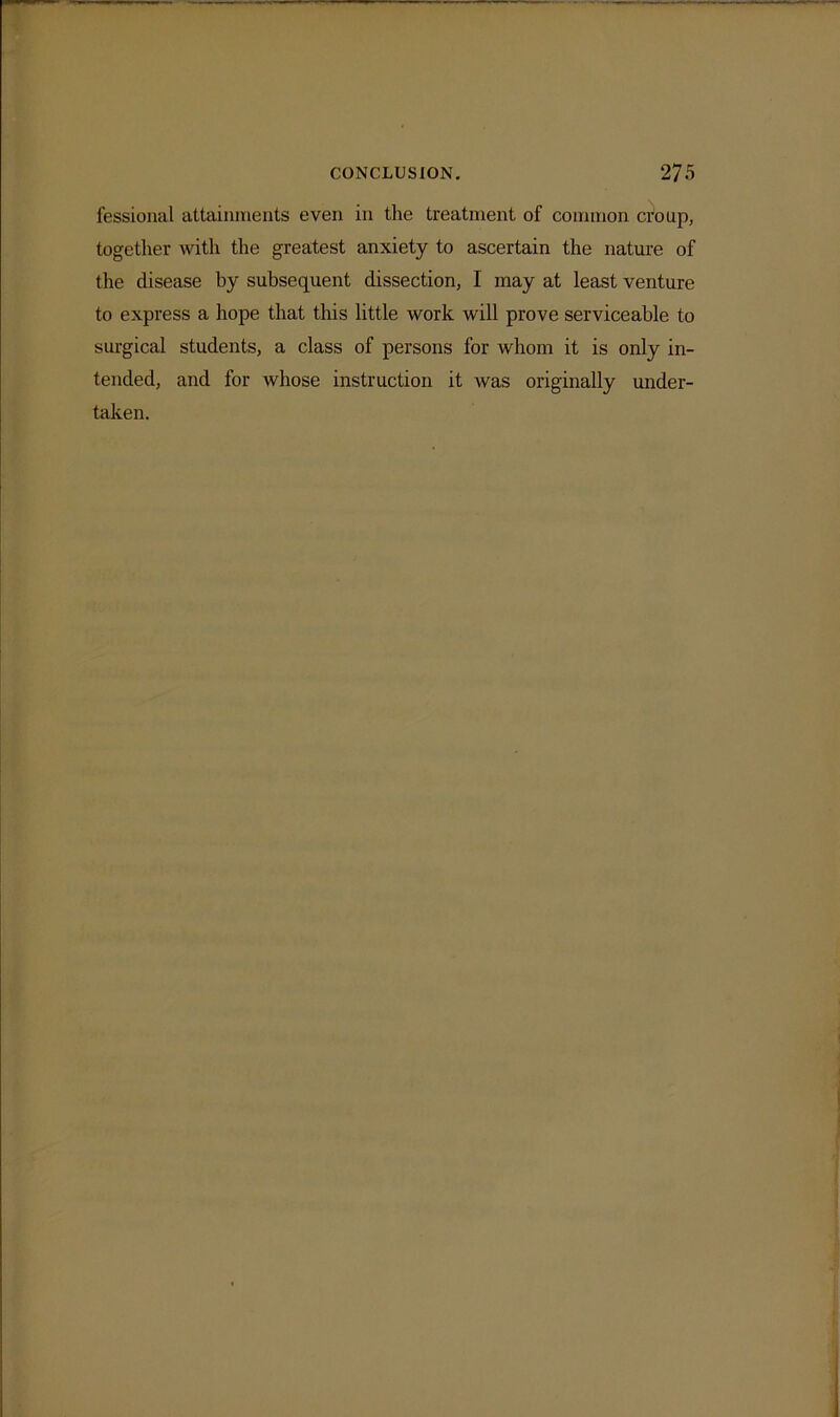 fessional attainments even in the treatment of common croup, together with the greatest anxiety to ascertain the nature of the disease by subsequent dissection, I may at least venture to express a hope that this little work will prove serviceable to surgical students, a class of persons for whom it is only in- tended, and for whose instruction it was originally under- taken.