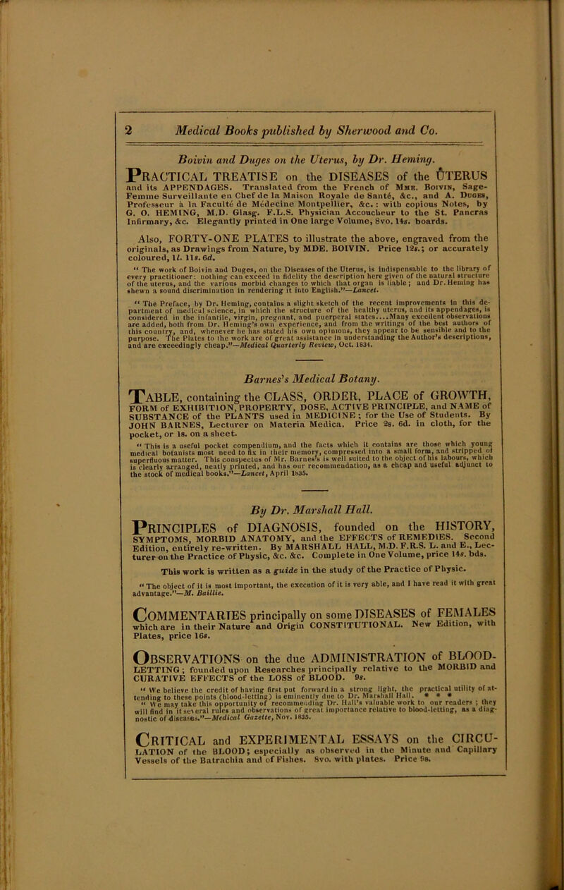 Boivin and Duges on the Uterus, by. Dr. Heming. Practical treatise on the diseases of the Uterus and its APPENDAGES. Translated from the French of Mme. Boivin, Sage- Femme Surveillante en Chef de la Maison Royale de Santd, &c., and A. Duges, Professeur a la Faculte de Medeeine Montpellier, &c.: with copious Notes, by G. O. HEMING, M.D. Glasg. F.L.S. Physician Accoucheur to the St. Pancras Infirmary, &c. Elegantly printed in One large Volume, 8vo. 14s. boards. Also, FORTY-ONE PLATES to illustrate the above, engraved from the originals, as Drawings from Nature, by MDE. BOIVIN. Price 12f.; or accurately coloured, 1Z. 11s. Gd. “ The work of Boivin and Duges, on the Diseases of the Uterus, is indispensable to the library of every practitioner : nothing can exceed in fidelity the description here given of the natural structure of the uterus, and the various morbid changes to which that organ is liable; and Dr. Heming has shewn a sound discrimination in rendering it into English.”—Lancet. “ The Preface, by Dr. Heming, contains a slight sketch of the recent improvements In this de- partment of medical science, in which the structure of the healthy uterus, and its appendages, is considered in the infantile, virgin, pregnant, and puerperal states....Many excellent observations are added, both from Dr. Heming’s own experience, and from the writings of the best authors of this country, and, whenever he has stated his own opinions, they appear to be sensible and to the purpose. The Plates to the work are of great assistance in understanding the Author’s descriptions, and are exceedingly cheap.”—Medical Quarterly Review, Oct. 1834. Barnes's Medical Botany. Table, containing the CLASS, ORDER, PLACE of GROW TH, FORM of EXHIBITION, PROPERTY, DOSE, ACTIVE PRINCIPLE, anil NAME of SUBSTANCE of the PLANTS used in MEDICINE; for the Use of Students. By JOHN BARNES, Lecturer on Materia Medica. Price 2s. 6d. in cloth, for the pocket, or Is. on a sheet. “ This is a useful pocket compendium, and the facts which it contains are those which young medical botanists niost need to fix in their memory, compressed into a small form, and stripped ot superfluous matter. This conspectus of Mr. Barnes’s is well suited to the object of his labours, which is clearly arranged, neatly printed, and has our recommendation, as a cheap and useful adjunct to the stock of medical books.”—Lancet, April lb35. By Dr. Marshall Hall. Principles of diagnosis, founded on the history, SYMPTOMS, MORBID ANATOMY, and the EFFECTS of REMEDIES. Second Edition, entirely re-written. By MARSHALL HALL, M.D. F.R.S. L. and E., Lec- turer on the Practice of Physic, &c. &c. Complete in One Volume, price 14s. bds. This work is written, as a guide in the study of the Practice of Physic. “ The object of it is most important, the execution of it is very able, and I have read it with great advantage.”—M. Daillie. COMMENTARIES principally on some DISEASES of FEMALES which are in their Nature and Origin CONSTITUTIONAL. New Edition, with Plates, price 16s. Observations on the due administration of blood- letting; founded upon Researches principally relative to the MORBID and CURATIVE EFFECTS of the LOSS of BLOOD. 9s. “ We believe the credit of having first put forward in a strong light, the practical utility of at- tending to these points (blood-letting) is eminently due to Dr. Marshall Hall. * * * “ We may take this opportunity of recommending Dr. Hall’s valuable work to our readers ; they will find in it several rules and observations of great importance relative to blood-letting, as a diag- nostic of discafes.”—Medical Gazette, Nov. 1835. Critical and EXPERIMENTAL ESSAYS on the CIRCU- LATION of the BLOOD; especially as observed in the Minute and Capillary Vessels of the Batrachia and of Fishes. Svo. with plates. Price 9s.