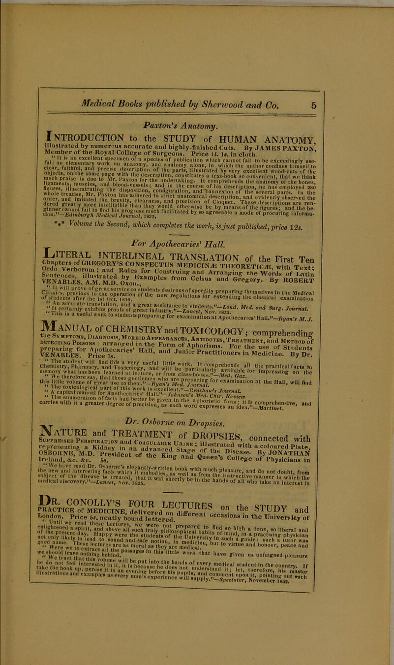 Paxton's Anatomy. Introduction to the study of human anatomy illustrated by numerous accurate and highly-finished Cuts. By JAMES PAXTOn’ Member of the Royal College of Surgeons. Price ll. Is. in cloth, fid - anleIempn|Caer»e»!>?ke^ln'»n , a specit;5 of publication which cannot fail to be exceedingly use- c eir fal hf d an,! n^ise.le iT5'' and ana‘omy a one, in which the author confines himself to ffi1 1 ‘ plr' of llie parts, illustrated by very excellent wood-cuts of the much praise is du. t^ flr '%des!',r'P1101?’ c0!'ft'ites a text-book so convenient, that we think ligaments mu»h“s iJ i  fo.r th“ undertaking. It comprehends the anatomy of the bones, Ss fiCtrafratlnJ he ,ti euel8; andr ,n ‘be course of his description, he has employed 280 wholetreX Mr pL™ disposition, configuration, and'ton nexion of the. several parts, ’in the order, anT itmUted‘ he hravUv stn? anatomical description, and evidently observed the SSSS^^^^^JSr^StSS *»* l olume the Second, which completes the work, is just published, price 12s. For Apothecaries' Hall. Literal INTERLTNEAL TRANSLATION of the First Ten Chapters of GREGORY’s CONSPECTUS MED 1C IN/E THEORETIC^ with Text Ordo yerbtirum ; and Ru'es for Construing and Arranging the v^nfs of Win VENABLES.’aJR.'m.IE Oxon.:,Xaml'leS fr°m CeUu3 a,,d GreSOry. By ROBERT ;;r gSa!nd^tJ?:!“^^^^rd-Mcd-a,,d Surg-journai- This ts a useful work to students preparing L examination ai Apmhecaries’ Hall.-’-RyunV *. Jm Manual of CHEMISTRY and TOXICOLOGY; comprehendino- raasiF AKfr memory wiiat has be'en learned at leT-lt’tre, or from claK'k,-!l£' rbi® ,0r imPress,S on ‘he * ihe «• - - Dr. Osborne on Dropsies. JVaTURE and TREATMENT of ORDPsips , Suitrbssed Pkrspiiiation and Coagulaijle Urixi-• ill t ' t 1 • connected with representing a Kidney in an advanced SW I^o m w,th a coloured Plate, OSBORNE, M.D. President of the King arfd Queen’s CnT*' ^JONATHAN Ireland, die. &c. 6s. “ a **ueen 3 College of Physicians in the new and itftrrraiin°fMtWiic!^^ pleasure, and do not doubt, from subject of the disease i. treated, that It w flihor5 be1, The u , ',Strllc,‘,ive, manner which the medical Discovery .—Lancet, >ov. 1835. 0 “e in the hands of all who take an interest in 1 the STUDY ,„d L°ndon- Price 6j. neatly bound lettered. ClU occasl0n3 ”> the University of or't^p?|,dentrilrd’sS trafy phnosop^fcaMiaWif of mi ^ “ ‘°ne’ 90 Mberal nnd iioi nlv kHv ?„ ?• fl:,lPPy were ‘he students of the Onfver»ltv*in ,n^ Prac‘lsi«' physician good name yri c?d to sound and safe notion In mediHno ' 1 P'du : such a tutor was ^ “ Were we tS rtt^n’tlm 38 ,oral aB tlleJ «« medical ’ >U‘ t0 Vir“'e and ono,‘r- Pe»«> a“d V’wetlu^M T'll‘h beh!nd.P',6Bage8'n thl9 little work ‘a‘ have given us unfeigned pleasure !''d;“ fool Vii‘«e'stt?dUin n'u Is “mcaVsnche'does nd8| °f e,very medlcai student in the country. If such