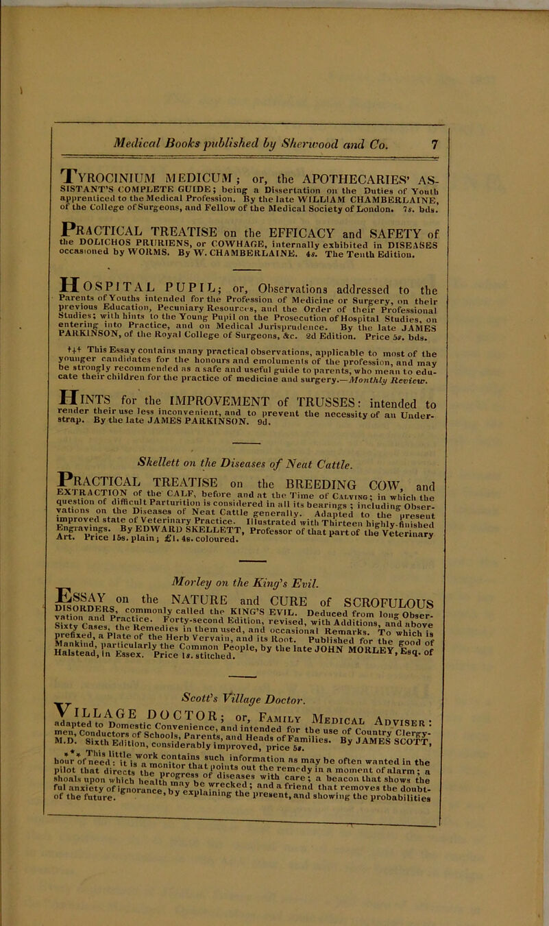 TyROCINIUM MEDICUM; or, the APOTHECARIES’ As- sistant’s COMPLETE GUIDE; being1 a Dissertation on the Duties of Youth apprenticed to the Medical Profession. By the late WILLIAM CHAMBERLAINE, of the College of Surgeons, and Fellow of the Medical Society of London. 7s. bds. Practical treatise on the efficacy and safety of the DOLICHOS PRURIENS, or COWHAGE, internally exhibited in DISEASES occasioned by WORMS. By W. CHAMBERLAINE. 4s. The Tenth Edition. H OSPITAL PUPIL; or. Observations addressed to the Parents of Youths intended for the Profession of Medicine or Surgery, on their previous Education, Pecuniary Resources, and the Order of their Professional Studies; with hints to the Young Pupil on the Prosecution of Hospital Studies, on Practlce> a,,‘l 011 Medical Jurisprudence. By the late JAMES PARKINSON, of the Royal College of Surgeons, &c. 2d Edition. Price bs. bds. tf+ This Essay contains many practical observations, applicable to most of the younger candidates for the honours and emoluments of the profession, and mav be strongly recommended as a safe and useful guide to parents, who mean to edu- cate their children for the practice of medicine and surgery.—Monthly Review. Hints for the IMPROVEMENT of TRUSSES: intended to render their use less inconvenient, and to prevent the necessity of an Under- strap. By the late JAMES PARKINSON. 9d. * er Skellett on the Diseases of Neat Cattle. Practical treatise on the breeding cow, and EXTRACTION of the CALF, before and at the Time of Calving; in which the question of difficult Parturition is considered in all its bearings ; including Obser- vations on the Diseases of Neat Cattle generally. Adapted to the ^present unproved state of Veterinary Practice. Illustrated with Thirteen higlily-finfshed Morley on the King's Evil. °ii the NATURE and CURE of SCROFULOUS DISORDERS, commonly called the KING’S EVIL. Deduced from loop- nh.»r S^xiv'caaes P[he Reme ^°rt.y-s®con'1 Edition, revised, with Additions, and above h.i.s, i,.rKrpSec,:;”s,lie.‘i1''11 ii,,M J0HN „ Scott's Village Doctor. hour of^eeVllueisWrmoCn0iLt?inhat8U,C,? a« may be often wanted in the pilot that directs the ProgrcssofdUo!.0^ th(;,remr'<ly in a moment of alarm ; a shoals upon which health .mi v h W1|h Jarc 1 a beacon that shows the ful anxiety of Ignorance^ bTe^nfafni^ fa.5 aad a friend that remov«9 the donbt- Of the future. urunce*,’y explaining the present,and showing the probabilities