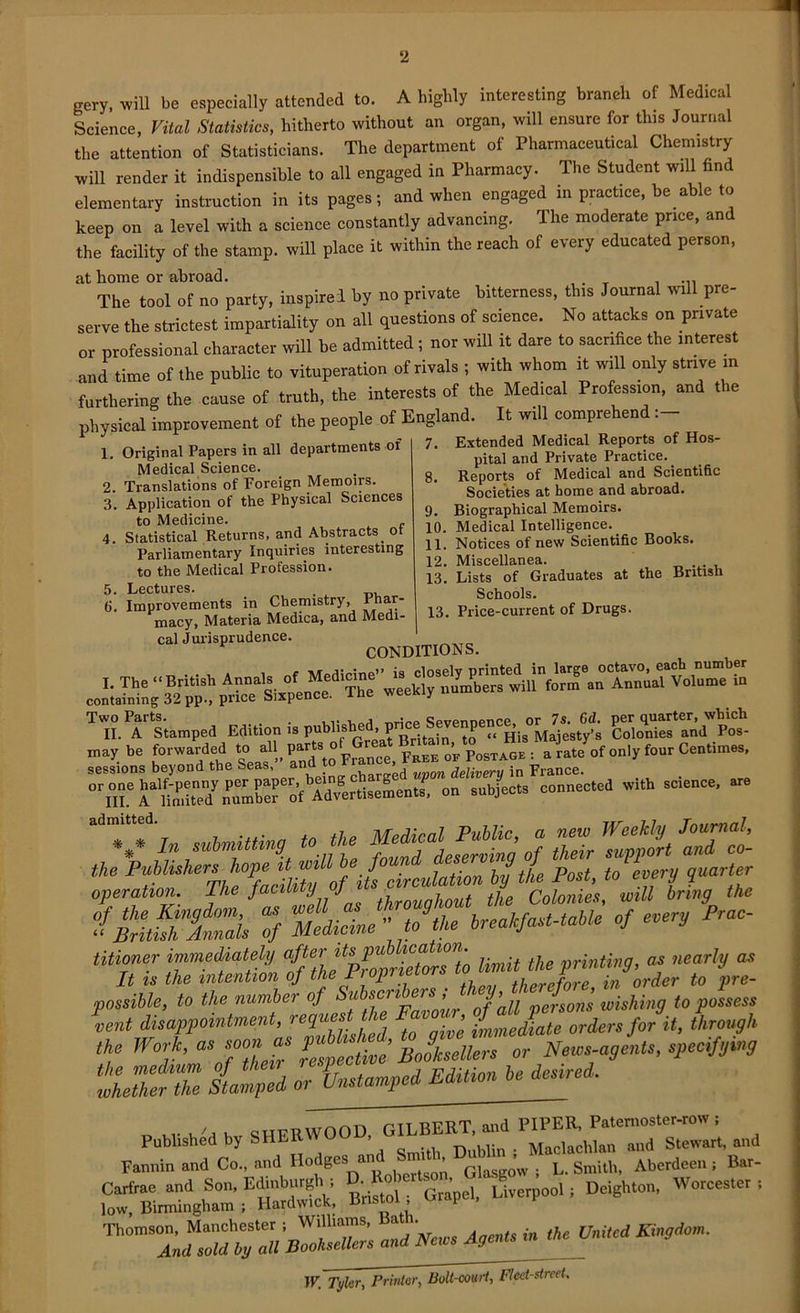 2 gery, will be especially attended to. A highly interesting braneh of Medical Science, Vital Statistics, hitherto without an organ, will ensure for tins Journal the attention of Statisticians. The department of Pharmaceutical Chemistry will render it indispensible to all engaged in Pharmacy. The Student will find elementary instruction in its pages; and when engaged in practice, be able to keep on a level with a science constantly advancing. The moderate price, and the facility of the stamp, will place it within the reach of every educated person, at home or abroad. . , ... The tool of no party, inspire! by no private bitterness, tins Journal will pre- serve the strictest impartiality on all questions of science. No attacks on private or professional character will be admitted; nor will it dare to sacrifice the interest and time of the public to vituperation of rivals ; with whom it will only strive in furthering the cause of truth, the interests of the Medical Profession, and the physical improvement of the people of England. It will comprehen 7. Extended Medical Reports of Hos- pital and Private Practice.. 8. Reports of Medical and Scientific Societies at home and abroad. 9. Biographical Memoirs. 10. Medical Intelligence. _ 11. Notices of new Scientific Books. 12. Miscellanea. 13. Lists of Graduates at the British Schools. 13. Price-current of Drugs. 1. Original Papers in all departments oi Medical Science. 2. Translations of Foreign Memoiis. 3. Application of the Physical Sciences to Medicine. 4. Statistical Returns, and Abstracts. ot Parliamentary Inquiries interesting to the Medical Profession. 5. Lectures. . 6. Improvements in Chemistry, Phar- macy, Materia Medica, and Medi- cal Jurisprudence. CONDITIONS. T H. Pf Stamped Edition is publishedhi may be f»™“ded “ “H, p““to France, ta o’v PosTioe : a rate of only four Centimes, sessions beyond the Seas, an _ , „nnn delivery in France. C„ subjects connected with science, are titioner- immediately limit the printing, as nearly as It is the intention of the Jt > p therefore, in order to pre- possible, to the number of Subscribers , t j, J wishing to possess lent disappointment, repest the Longh t„e Work, as soon as of Nem-agelts, specify^ ‘IZfZ tZd of&^^fot*. Pubhsh^d by - Fannin and Co., and Ilodgcs a ^ G[ ow . L. Smith, Aberdeen i Bar- Bristol; Grapel, Liverpool, Deighton, Worcester, Thom!“2 —» ™’*-m-**v* “• IP. Tyler, Printer, Bolt-cowl, Fleet-street.