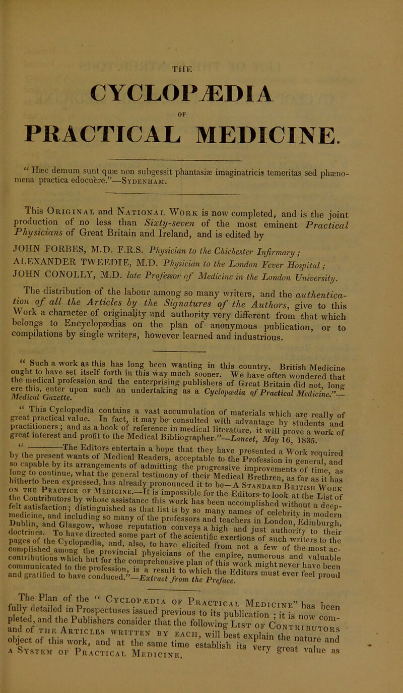 THE CYCLOPAEDIA OF PRACTICAL MEDICINE. “ II*c demum sunt qua; non subgessit phantasiae imaginatricis temeritas sed phaeno- mena practica edocubre.”—Sydenham. This Original and National Work is now completed, and is the joint production of no less than Sixty-seven of the most eminent Practical Physicians of Great Britain and Ireland, and is edited by JOHN FORBES, M.D. F.R.S. Physician to the Chichester Infirmary; ALEXANDER TWEEDIE, M.D. Physician to the London Fever Hospital; JOHN CONOLLY, M.D. late Professor of Medicine in the London University. The distribution of the labour among- so many writers, and the authentica- tion of all the Articles by the Signatures of the Authors, give to this Work a character of originality and authority very different from that which belongs to Encyclopaedias on the plan of anonymous publication, or to compilations by single writers, however learned and industrious. Such a work as this has long been wanting in this country. British Medicine ought to have set itself forth in this way much sooner. We have often wondered that the medical profession and the enterprising publishers of Great Britain did not Ion- mdkaiGazette^011 ^ “ underlakin& as a Cyclopedia of Practical Medicine.”- “ This Cyclopedia contains a vast accumulation of materials which are reallv of grea practical value. In fact it may be consulted with advantage by students Ld piactitioners , and as a book of reference in medical literature, it will prove a work of great interest and profit to the Medical Bibliographer.”—Lancet, May l(j7 1835. 1**1 ,The Editors entertain a hope that they have presented a Work required by the present wants of Medical Readers, acceptable to the Profession in genera! and so capable by its arrangements of admitting the progressive improvements**”time ™ long to continue, what the general testimony of their Medical Brethren us far •>« t’l hitherto been expressed, has already pronounced it to be-AStandard’ Bb us £ Z r,Ef ,R'\CT,Cf 0F,MEDICINE-It is impossible for the Editors to ^ the Contnbutors by whose assistance this work has been accomplished witho t a a! f felt satisfaction; distinguished as that list is by so many namS of JdeSitv l1 medicine, and including so many of the professors and teachers in T „ il Vr d<T Dublin, and Glasgow, whose reputation conveys ahigh and just autlmPW VJ. B®-' contributions which but for the rnmnempire, numeious and valuable communicated to the prolksSn Ta i miShtnever have been “1 filled to have SS 1,0,8 e,e' “ The Plan of the “ Cyclopaedia of Practical Mumciwr”] i fully detailed in Prospectuses issued previous to its publicution R k lS pleted and the Publishers consider that the following List of ContpTtT C°m‘ and of the Articles written by each ZuLJ Contributors oljject of this work, and at the same time establish it, ve™ “n<1 a System of Practical Medicine. 0 8 4 ue asi