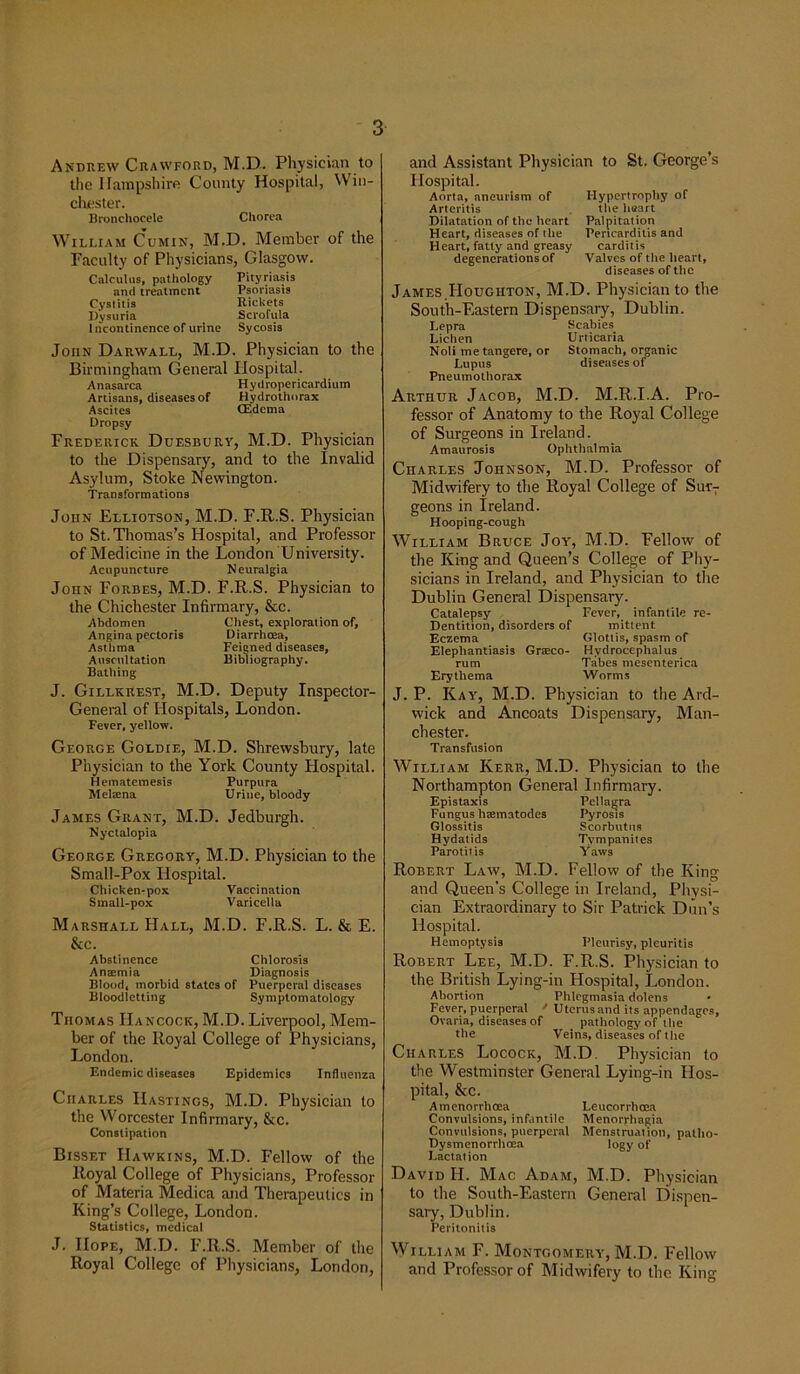 Andrew Crawford, M.D. Physician to the Hampshire County Hospital, Win- chester. Bronchocele Chorea William Cumin, M.D. Member of the Faculty of Physicians, Glasgow. Calculus, pathology Pityriasis and treatment Psoriasis Cystitis Rickets Dysuria Scrofula Incontinence of urine Sycosis John Darwall, M.D. Physician to the Birmingham General Hospital. Anasarca Hydropericardium Artisans, diseases of Hydrothorax Ascites (Edema Dropsy Frederick Duesbury, M.D. Physician to the Dispensary, and to the Invalid Asylum, Stoke Newington. Transformations John Elliotson, M.D. F.R.S. Physician to St. Thomas’s Hospital, and Professor of Medicine in the London University. Acupuncture Neuralgia John Forbes, M.D. F.R.S. Physician to the Chichester Infirmary, &c. Abdomen Chest, exploration of, Angina pectoris Diarrhoea, Asthma Feigned diseases, Auscultation Bibliography. Bathing J. Gillkrest, M.D. Deputy Inspector- General of Hospitals, London. Fever, yellow. George Goldie, M.D. Shrewsbury, late Physician to the York County Hospital. Hematemesis Purpura Melsena Urine, bloody James Grant, M.D. Jedburgh. Nyctalopia George Gregory, M.D. Physician to the Small-Pox Hospital. Chicken-pox Vaccination Small-pox Varicella Marshall Hall, M.D. F.R.S. L. & E. &c. Abstinence Chlorosis AnsEmia Diagnosis Blood, morbid states of Puerperal diseases Bloodletting Symptomatology Thomas Hancock, M.D. Liverpool, Mem- ber of the Royal College of Physicians, London. Endemic diseases Epidemics Influenza Charles Hastings, M.D. Physician to the Worcester Infirmary, &c. Constipation Bisset Hawkins, M.D. Fellow of the Royal College of Physicians, Professor of Materia Medica and Therapeutics in King’s College, London. Statistics, medical J. Hope, M.D. F.R.S. Member of the Royal College of Physicians, London, and Assistant Physician to St. George’s Hospital. Aorta, aneurism of Hypertrophy of Arteritis the heart Dilatation of the heart Palpitation Heart, diseases of the Pericarditis and Heart, fatty and greasy carditis degenerations of Valves of the heart, diseases of the James.Houghton, M.D. Physician to the South-Eastern Dispensary, Dublin. Lepra Scabies Lichen Urticaria Noli metangere, or Stomach, organic Lupus diseases of Pneumothorax Arthur Jacob, M.D. M.R.I.A. Pro- fessor of Anatomy to the Royal College of Surgeons in Ireland. Amaurosis Ophthalmia Charles Johnson, M.D. Professor of Midwifery to the Royal College of Sur7 geons in Ireland. Hooping-cough William Bruce Joy, M.D. Fellow of the King and Queen’s College of Phy- sicians in Ireland, and Physician to the Dublin General Dispensary. Catalepsy Fever, infantile re- Dentition, disorders of mittent Eczema Glottis, spasm of Elephantiasis Grteco- Hydrocephalus rum Tabes mesenterica Erythema Worms J. P. Kay, M.D. Physician to the Ard- wick and Ancoats Dispensary, Man- chester. Transfusion William Kerr, M.D. Physician to the Northampton General Infirmary. Epistaxis Pellagra Fungus haematodes Pyrosis Glossitis Scorbutus Hydatids Tympanites Parotitis Yaws Robert Law, M.D. Fellow of the King and Queen’s College in Ireland, Physi- cian Extraordinary to Sir Patrick Dun’s Hospital. Hemoptysis Pleurisy, pleuritis Robert Lee, M.D. F.R.S. Physician to the British Lying-in Hospital, London. Abortion Phlegmasia dolens Fever, puerperal / Uterus and its appendages, Ovaria, diseases of . pathology of the the Veins, diseases of the Charles Locock, M.D. Physician to the Westminster General Lying-in Hos- pital, &c. Amenorrhcea Leucorrhoea Convulsions, infantile Menorrhagia Convulsions, puerperal Menstruation, patho- Dysmenorrhoea logy of Lactation David Id. Mac Adam, M.D. Physician to the South-Eastern General Dispen- sary, Dublin. Peritonitis William F. Montgomery, M.D. Fellow and Professor of Midwifery to the King