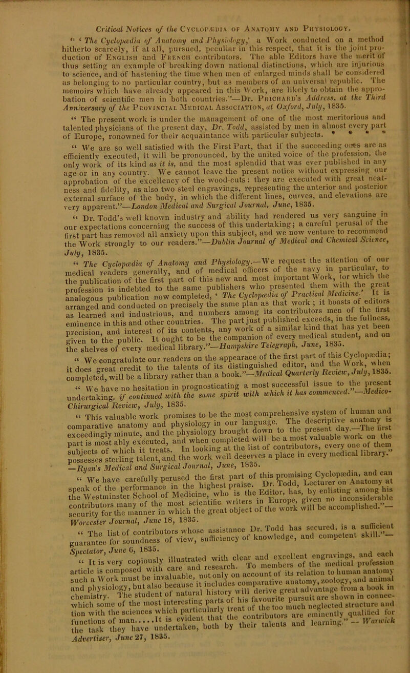 Critical Notices of (he Cyclopedia of Anatomy and Physiology. “ ‘ The Cyclopadia of Anatomy and Physiology,’ a Work conducted on a method hitherto scarcely, if at all, pursued, peculiar in this respect, that it is the joint pro- duction of English and French contributors. The able Editors have the merit of thus setting an example of breaking down national distinctions, which are injurious to science, and of hastening the time when men of enlarged minds shall be considered as belonging to no particular country, but us members of an universal republic. The memoirs which have already appeared in this Work, are likely to obtain the appro- bation of scientific men in both countries.—Dr. Prichard’s Address, at the Third Anniversary of the Provincial Medical Association, at Oxford, July, 1835. “ The present work is under the management of one of the most meritorious and talented physicians of the present day, Dr. Todd, assisted by men in almost every part of Europe, ronowned for their acquaintance with particular subjects. * * “ We are so well satisfied with the First Part, that if the succeeding ones are as efficiently executed, it will be pronounced, by the united voice of the profession, the only work of its kind as it is, aud the most splendid that was ever published in any acre or in any country. We cannot leave the present notice without expressing our approbation of the excellency of the wood-cuts: they are executed with great neat- ness and fidelity, as also two steel engravings, representing the anterior and posterior external surface of the body, in which the different lines, curves, and elevations are very apparent.”—London Medical and Surgical Journal, June, 1835. “ Dr. Todd’s well known industry and ability had rendered us very sanguine in our expectations concerning the success of this undertaking; a careful perusal Ot the first part has removed all anxiety upon this subject, and we now venture to recommend the Work strongly to our readers.”—Dublin journal of Medical and Chemical Science, July, 1835. “ The Cyclopaedia of Anatomy and Physiology.—We request the attention of our medical readers generally, and of medical officers of the navy in ^ the publication of the first part of this new and most important Work or which the orofession is indebted to the same publisher who presented them w th the great analogous publication now completed, ‘ The Cyclopaedia of Practical Medicine. It *s arranged and conducted on precisely the same plan as that work ; it boasts of editors as Teamed and industrious, and numbers among its contributors men of the first eminence in this and other countries. The part just published exceeds in ^ f“u^ nrecision aud interest of its contents, any work of a similar kind that has yet been given to the public. It ought to be the companion of every medical student, and on the shelves of every medical library.”—Hampshire Telegraph, June, 183a. “ We congratulate our readers on the appearace of the first part of this Cyclopredia; it does area?credit to the talents of its distinguished editor, and the Work, when completed, will be a library rather than a book.”—Medical Quarterly Review, July, 183o. “ We have no hesitation in prognosticating a most successful issue to the present undertaking, if continued with the same spirit with which it has commenced. Me Chirurgical Review, July, 1835. “ This valuable work promises to be the most comprehensive system^of homan and comparative anatomy and physiology in our language The descvnlive possesses sterling talent, and the work well deserves a place in every medical library. —Ryan's Medical and Surgical Journal, June, 1835. “ We have carefully perused the first part of this SSSfo? whkh tlTT gr«itobj ec t of the wdrk will be accomplished.”- Worcester Journal, June 18, 1835. , and physiology, but also because u “ oprive great advantage from a book in chemistry. The student ot natural history* ill “it are Bshow„ in counec- which some of the most interesting puls 1 neglected structure and tion with the sciences which Particularly rea““ eminently qualified for art? -xx z x - - - - Advertiser, June 27, 1835.