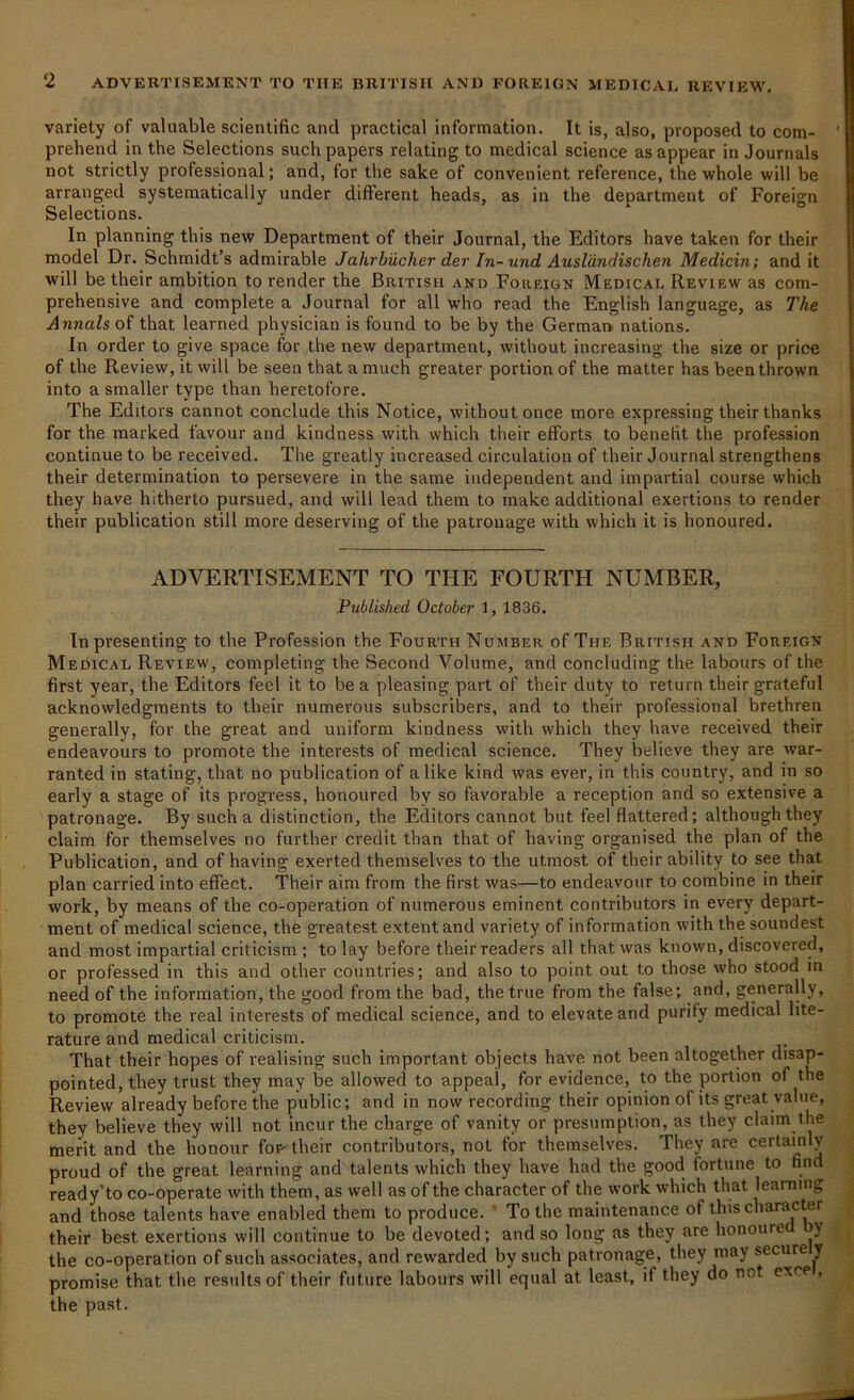 variety of valuable scientific and practical information. It is, also, proposed to com- prehend in the Selections such papers relating to medical science as appear in Journals not strictly professional; and, for the sake of convenient reference, the whole will be arranged systematically under different heads, as in the department of Foreign Selections. In planning this new Department of their Journal, the Editors have taken for their model Dr. Schmidt’s admirable Jahrbiicher der In- und Ausldndischen Medicin; and it will be their ambition to render the British and Foreign Medical Review as com- prehensive and complete a Journal for all who read the English language, as The Annals of that learned physician is found to be by the German nations. In order to give space for the new department, without increasing the size or price of the Review, it will be seen that a much greater portion of the matter has been thrown into a smaller type than heretofore. The Editors cannot conclude this Notice, without once more expressing their thanks for the marked favour and kindness with which their efforts to benefit the profession continue to be received. The greatly increased circulation of their Journal strengthens their determination to persevere in the same independent and impartial course which they have hitherto pursued, and will lead them to make additional exertions to render their publication still more deserving of the patronage with which it is honoured. ADVERTISEMENT TO THE FOURTH NUMBER, Published October 1, 1836. In presenting to the Profession the Fourth Number of The British and Foreign Medical Review, completing the Second Volume, and concluding the labours of the first year, the Editors feel it to be a pleasing part of their duty to return their grateful acknowledgments to their numerous subscribers, and to their professional brethren generally, for the great and uniform kindness with which they have received their endeavours to promote the interests of medical science. They believe they are war- ranted in stating, that no publication of alike kind was ever, in this country, and in so early a stage of its progress, honoured by so favorable a reception and so extensive a patronage. By such a distinction, the Editors cannot but feel flattered; although they claim for themselves no further credit than that of having organised the plan of the Publication, and of having exerted themselves to the utmost of their ability to see that plan carried into effect. Their aim from the first was—to endeavour to combine in their work, by means of the co-operation of numerous eminent contributors in every depart- ment of medical science, the greatest extent and variety of information with the soundest and most impartial criticism; to lay before their readers all that was known, discovered, or professed in this and other countries; and also to point out to those who stood in need of the information, the good from the bad, the true from the false; and, generally, to promote the real interests of medical science, and to elevate and purify medical lite- rature and medical criticism. That their hopes of realising such important objects have not been altogether disap- pointed, they trust they may be allowed to appeal, for evidence, to the portion of the Review already before the public; and in now recording their opinion of its great value, they believe they will not incur the charge of vanity or presumption, as they claim the merit and the honour fop- their contributors, not tor themselves. They are ceitain v proud of the great learning and talents which they have had the good fortune to find ready’to co-operate with them, as well as of the character of the work which that learning and those talents have enabled them to produce. To the maintenance of this character their best exertions will continue to be devoted; and so long as they are honoure y the co-operation of such associates, and rewarded by such patronage, they may secure y promise that the results of their future labours will equal at least, it they do net cxce , the past.