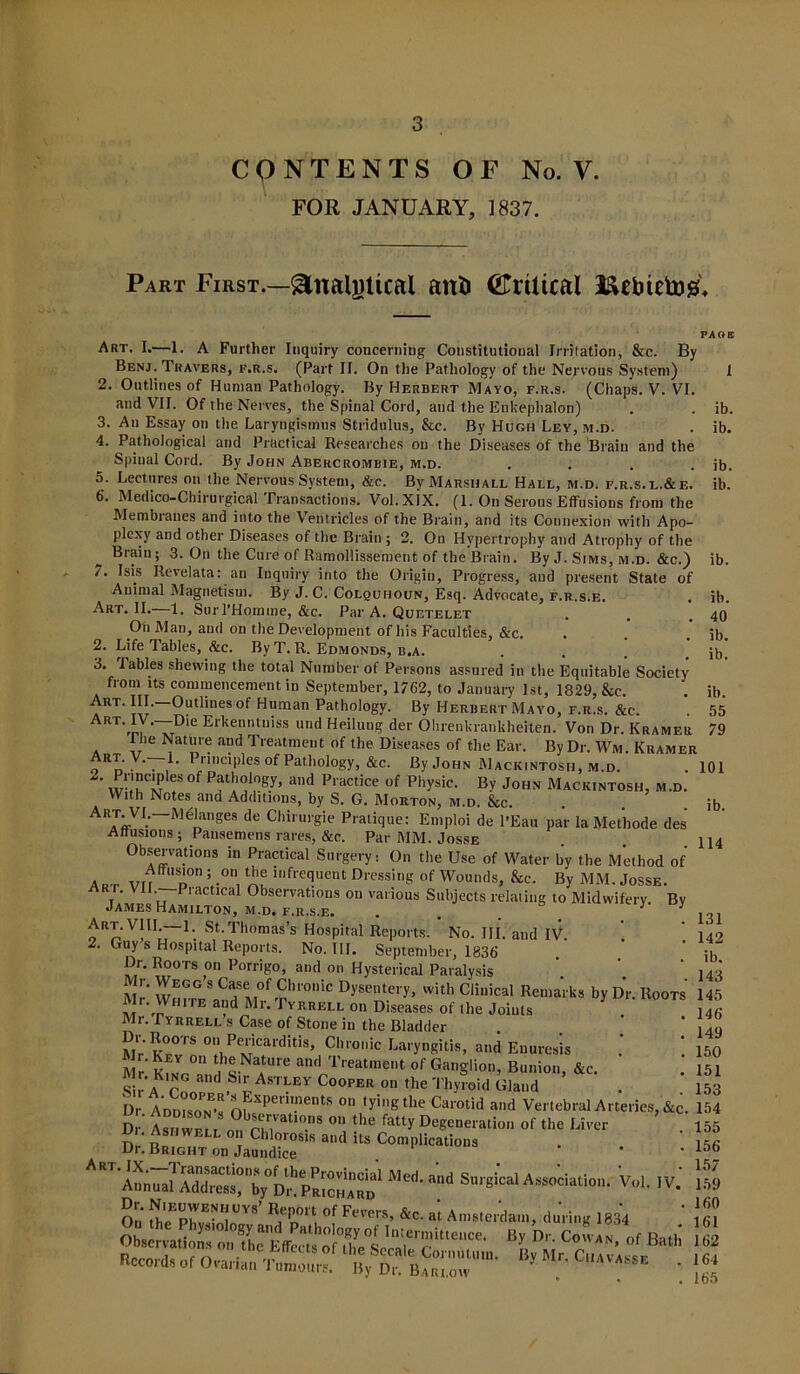 CONTENTS OF No. V. FOR JANUARY, 1837. Part First.—Analytical anti (JTrtltcal Kcbietog* Art. I.—1. A Further Inquiry concerning Constitutional Irritation, &c. By Benj. Travers, f.r.s. (Part II. On the Pathology of the Nervous System) 2. Outlines of Human Pathology. By Herbert Mayo, f.r.s. (Chaps. V. VI. and VII. Of the Nerves, the Spinal Cord, and the Enkephalon) 3. An Essay on the Laryngismus Stridulus, &e. By Hugh Ley, m.d. 4. Pathological and Practical Researches on the Diseases of the Brain and the Spinal Cord. By John Abercrombie, m.d. .... 5. Lectures on the Nervous System, &c. By Marshall Hall, m.d. f.r.s. l.&e. 6. Medico-Chirurgical Transactions. Vol.XlX. (1. On Serous Effusions from the Membranes and into the Ventricles of the Brain, and its Connexion with Apo- plexy and other Diseases of the Brain ; 2. On Hypertrophy and Atrophy of the Brain; 3. On the Cure of Ramollissement of the Brain. By J. Sims, m.d. &c.) 7. Isis Revelata: an Inquiry into the Origin, Progress, and present State of Animal Magnetism. By J. C. Colouhoun, Esq. Advocate, f.r.s.e. Art. II. 1. SurTHomine, &c. Par A. Quetelet On Man, and on the Development of his Faculties, &c. 2. Life Tables, &c. By T. R. Edmonds, b.a. .... 3. Tables shewing the total Number of Persons assured in the Equitable Society from its commencement in September, 1762, to January 1st, 1829, &c. Art. III. Outlines of Human Pathology. By Herbert Mavo, f.r.s. &c. ART7ny-~Dle Erkenntuiss und Heilung der Ohrenkrankheiten. Von Dr. Kramer I he Nature and Treatment of the Diseases of the Ear. By Dr. Wm. Kramer on V . • Pl'ciples of Pathology, &c. By John Macintosh, m.d. w-ieCn? f 0f Pf!,°1,0Sy’ and Practice of Physic- By John Mack.ntosh, m.d. With Notes and Additions, by S. G. Morton, m.d. &c. ArJ‘VI;~MdPl”ses de Chirurgie Pratique: Emploi de l'Eau par la Met'hode des Attusions ; Pansemens rares, &c. Par MM. Josse Observations in Practical Surgery: On the Use of Water by the Method of Ap t VII “d0 V°n, lnfre(!uent dressing of Wounds, &c. By MM. Josse. • • lactical Observations ou various Subjects relating to Midwifery By James Hamilton, m.d. f.r.s.e. . . J J Art. VIII.—1. St.Thomas’s Hospital Reports. No. III. and IV 2. Guy s Hospital Reports. No. III. September, 1836 ln°TS ,°M Porrihr°> ;uid 0,1 Hysterica1 Paralysis ' |4 , Mr Wm-r^and Mrf?lr°niC DyW~ery> with Cli“ical Reinaiks by Dr. Boots 145 Mr. white and Mr. Tyrrell on Diseases of the Joints ]4fi Mr. Tyrrell s Case of Stone in the Bladder . ‘ 14„ Mr'Kfvwi 011 P^icarditis’ CI,ro,,ic La,'yngitis, and Enuresis .' 150 Mr. Key on the Nature and Treatment of Ganglion, Bunion &c. 151 S A C„GnaUd ASTVEy C00PE“ 0“ fbe Thyroid Gland ’ . ’ }fi Dr. Si ad Vertebral Arteries, &c. 154 I ib. ib. ib. ib. ib. ib. 40 ib. ib. ib. 55 79 101 ib. 114 131 142 ib. 143 Hr AnnicA.i. 1 uic oaroiia ana vertebral Ar Dr' ;?r,,nS on the fatty Degeneration of the Liver v,„. ,v; £*fhe'Er™' EaTi °f *•». *«•« Amsterdam, daring 1834 Rccoids of Ovarian Tumours. By Dr. Barlow b** ' 155 156 157 159 160 161 162 164 165