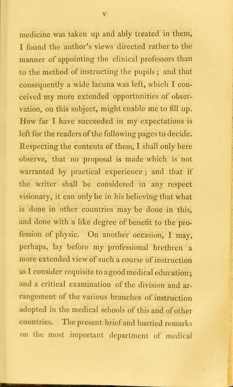 medicine was taken up and ably treated in them, I found the author’s views directed rather to the manner of appointing the clinical professors than to the method of instructing the pupils ; and that consequently a wide lacuna was left, which I con- ceived my more extended opportunities of obser- vation, on this subject, might enable me to fill up. How far I have succeeded in my expectations is left for the readers of the following pages to decide. Respecting the contents of them, I shall only here observe, that no proposal is made which is not warranted by practical experience ; and that if the writer shall be considered in any respect visionary, it can only be in his believing that what is done in other countries may be done in this, and done with a like degree of benefit to the pro- fession of physic. On another occasion, I may, perhaps, lay before my professional brethren a more extended view of such a course of instruction as I consider requisite to agoodmedical education; and a critical examination of the division and ar- rangement of the various branches of instruction adopted in the medical schools of this and of other countries. The present brief and hurried remarks on the most important department of medical