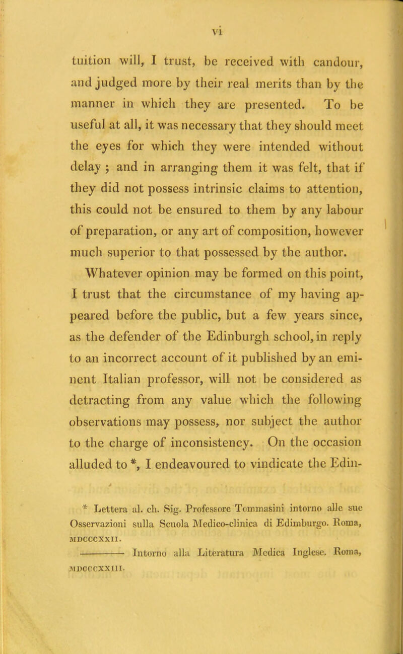 tuition will, I trust, be received with candour, and judged more by their real merits than by the manner in which they are presented. To be useful at all, it was necessary that they should meet the eyes for which they were intended without delay ; and in arranging them it was felt, that if they did not possess intrinsic claims to attention, this could not be ensured to them by any labour of preparation, or any art of composition, however much superior to that possessed by the author. Whatever opinion may be formed on this point, I trust that the circumstance of my having ap- peared before the public, but a few years since, as the defender of the Edinburgh school, in reply to an incorrect account of it published by an emi- nent Italian professor, will not be considered as detracting from any value which the following observations may possess, nor subject the author to the charge of inconsistency. On the occasion alluded to *, I endeavoured to vindicate the Edin- * Lettera al. ch. Sig. Profcssorc Tonunasini intorno allc sue Osservazioni sulla Scuola Mcdico-clinica di Edimburgo. Roma, MDCCCXXII. — Intorno alia Literatura Mcdica Inglese. Roma, .uncccxxiii.