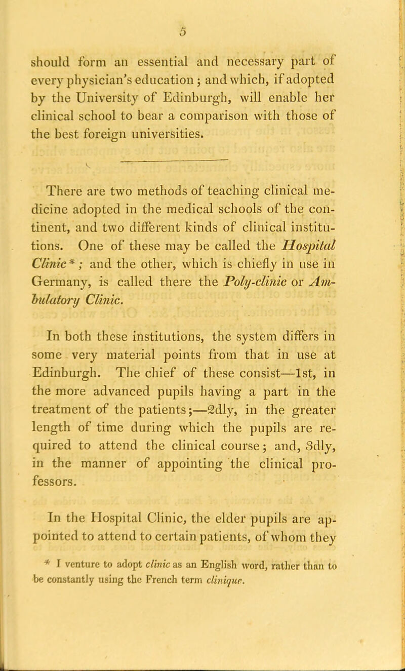 should form an essential and necessary part oi every physician's education; and which, if adopted by the University of Edinburgh, will enable her clinical school to bear a comparison with those of the best foreign universities. There are two methods of teaching clinical me- dicine adopted in the medical schools of the con- tinent, and two different kinds of clinical institu- tions. One of these may be called the Hospital Clinic* ; and the other, which is chiefly in use in Germany, is called there the Poly-clinic or Am- bulatory Clinic. In both these institutions, the system differs in some very material points from that in use at Edinburgh. The chief of these consist—1st, in the more advanced pupils having a part in the treatment of the patients;—2dly, in the greater length of time during which the pupils are re- quired to attend the clinical course; and, odly, in the manner of appointing the clinical pro- fessors. In the Hospital Clinic, the elder pupils are ap- pointed to attend to certain patients, of whom they * I venture to adopt clinic as an English word, rather than to be constantly using the French term cliniquc.