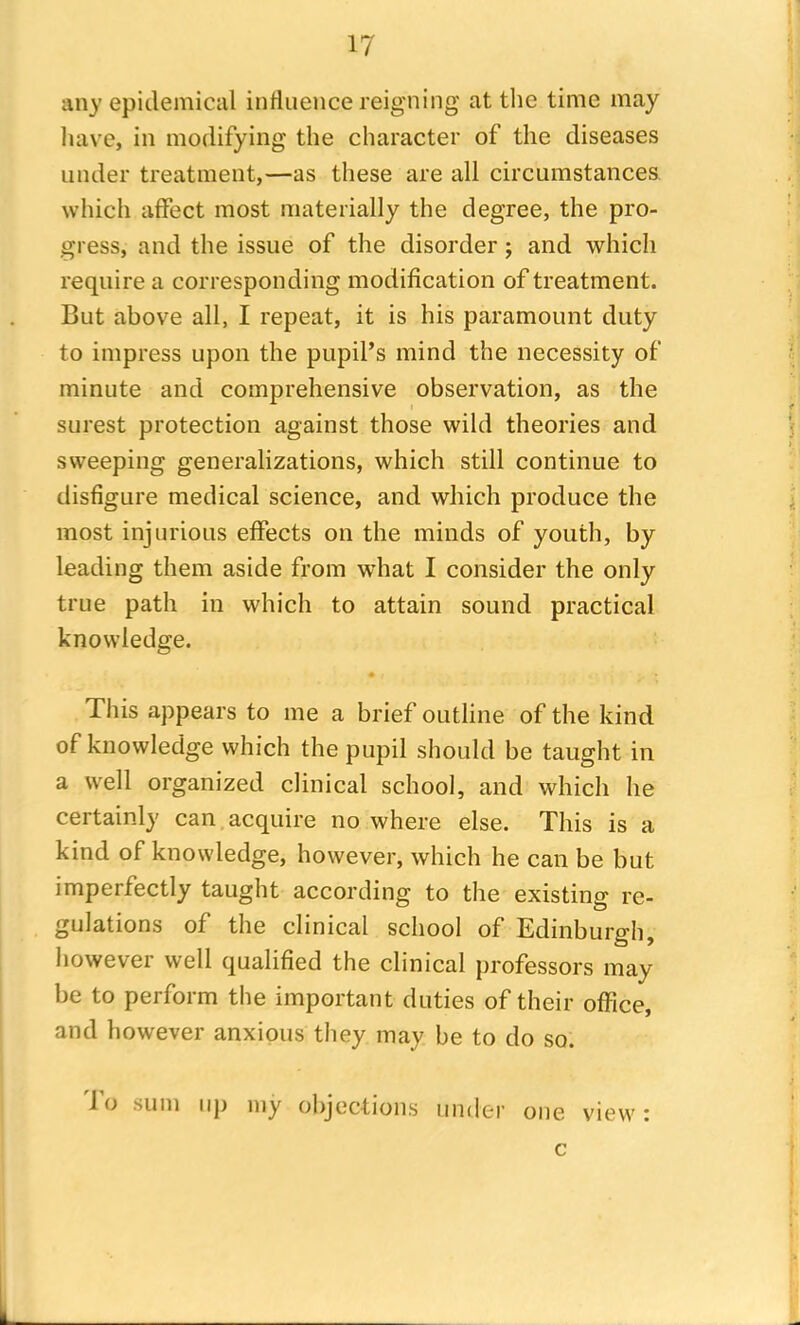 any epidemical influence reigning at the time may have, in modifying the character of the diseases under treatment,—as these are all circumstances which affect most materially the degree, the pro- gress, and the issue of the disorder ; and which require a corresponding modification of treatment. But above all, I repeat, it is his paramount duty to impress upon the pupil’s mind the necessity of minute and comprehensive observation, as the surest protection against those wild theories and sweeping generalizations, which still continue to disfigure medical science, and which produce the most injurious effects on the minds of youth, by leading them aside from what I consider the only true path in which to attain sound practical knowledge. • / This appears to me a brief outline of the kind of knowledge which the pupil should be taught in a well organized clinical school, and which he certainly can acquire no where else. This is a kind of knowledge, however, which he can be but imperfectly taught according to the existing re- gulations of the clinical school of Edinburgh, however well qualified the clinical professors may- be to perform the important duties of their office, and however anxious they may be to do so. To sum up my objections under one view: c