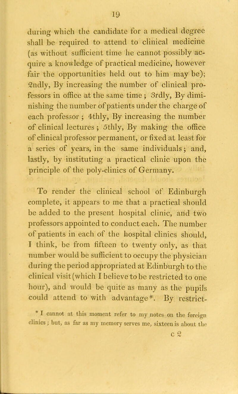 during which the candidate for a medical degree shall be required to attend to clinical medicine (as without sufficient time he cannot possibly ac- quire a knowledge of practical medicine, however fair the opportunities held out to him may be); Sndly, By increasing the number of clinical pro- fessors in office at the same time ; Srdly, By dimi- nishing the number of patients under the charge of each professor ; 4thly, By increasing the number of clinical lectures ; 5thly, By making the office of clinical professor permanent, or fixed at least for a series of years, in the same individuals; and, lastly, by instituting a practical clinic upon the principle of the poly-clinics of Germany. To render the clinical school of Edinburgh complete, it appears to me that a practical should be added to the present hospital clinic, arid two professors appointed to conduct each. The number of patients in each of the hospital clinics should, I think, be from fifteen to twenty only, as that number would be sufficient to occupy the physician during the period appropriated at Edinburgh to the clinical visit (which I believe to be restricted to one hour), and would be quite as many as the pupils could attend to with advantage*. By restrict- * I cannot at this moment refer to my notes on the foreign clinics; but, a3 far as my memory serves me, sixteen is about the