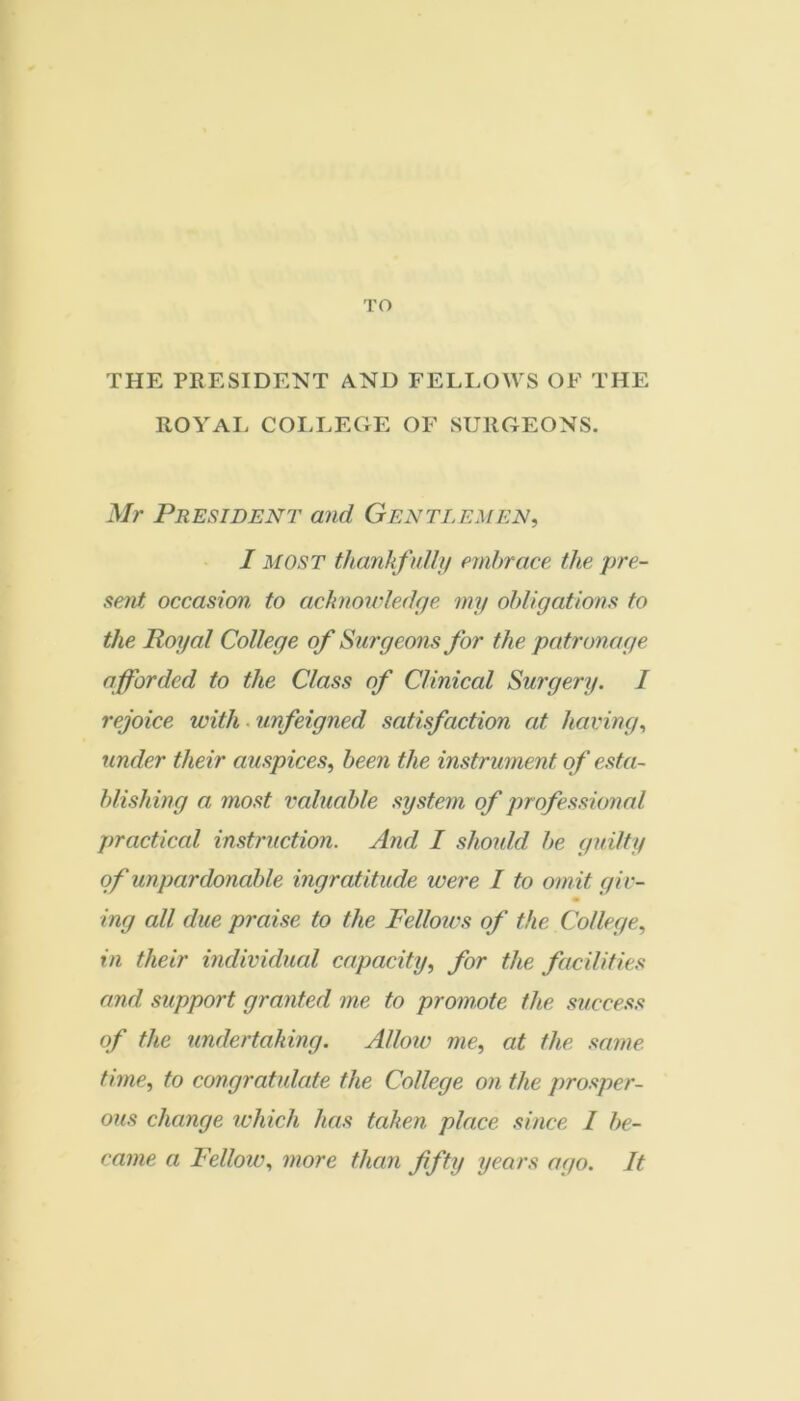 TO THE PRESIDENT AND FELEOWS OF THE ROYAI. COI-LEGE OF SURGEONS. Mr President and Gentlemen, I MOST thankfully embrace the pre- sent occasion to acknowledge my obligations to the Royal College of Surgeons for the patronage afforded to the Class of Clinical Surgery. 1 rejoice with. unfeigned satisfaction at having, under their auspices, been the instrument of esta- blishing a most valuable system of professional practical instruction. And I slmdd be guilty of unpardonable ingratitude were I to omit giv- ing all due praise to the Felloivs of the College, in their individual capacity, for the facilities and support granted me to promote the success of the undertaking. Alloiv me, at the .mine time, to congratulate the College on the prosper- ous change ichich has taken place since I be- came a Fellow, more than fifty years ago. It